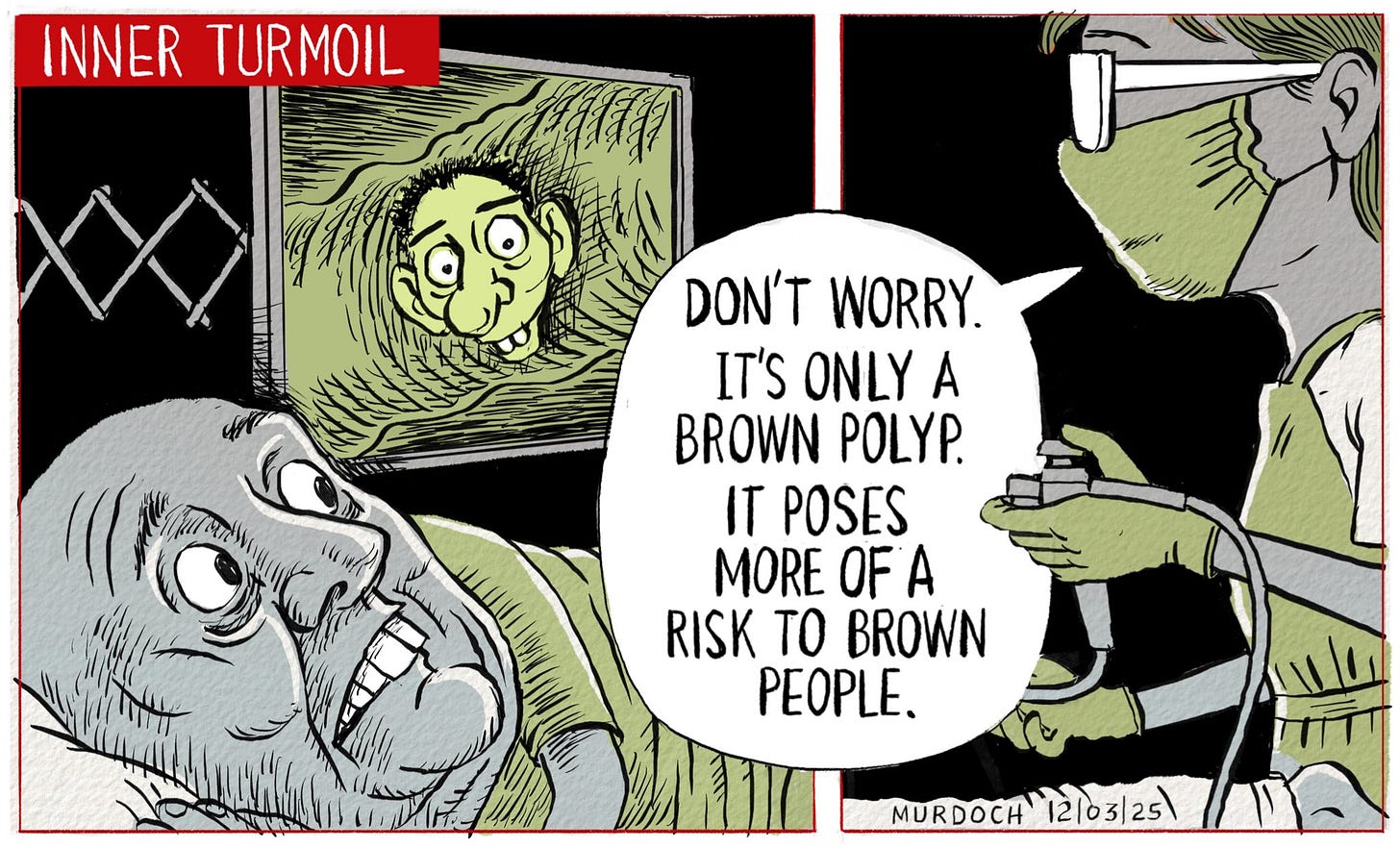 Cartoon. Title: Inner Turmoil. PM Christopher Luxon having a colonoscopy. The doctor in charge of the procedure is looking at a screen that shows Simeon Brown’s face growing out of the bowel wall. She’s saying, “Don’t worry. It’s only a Brown polyp. It poses more of a risk to brown people”