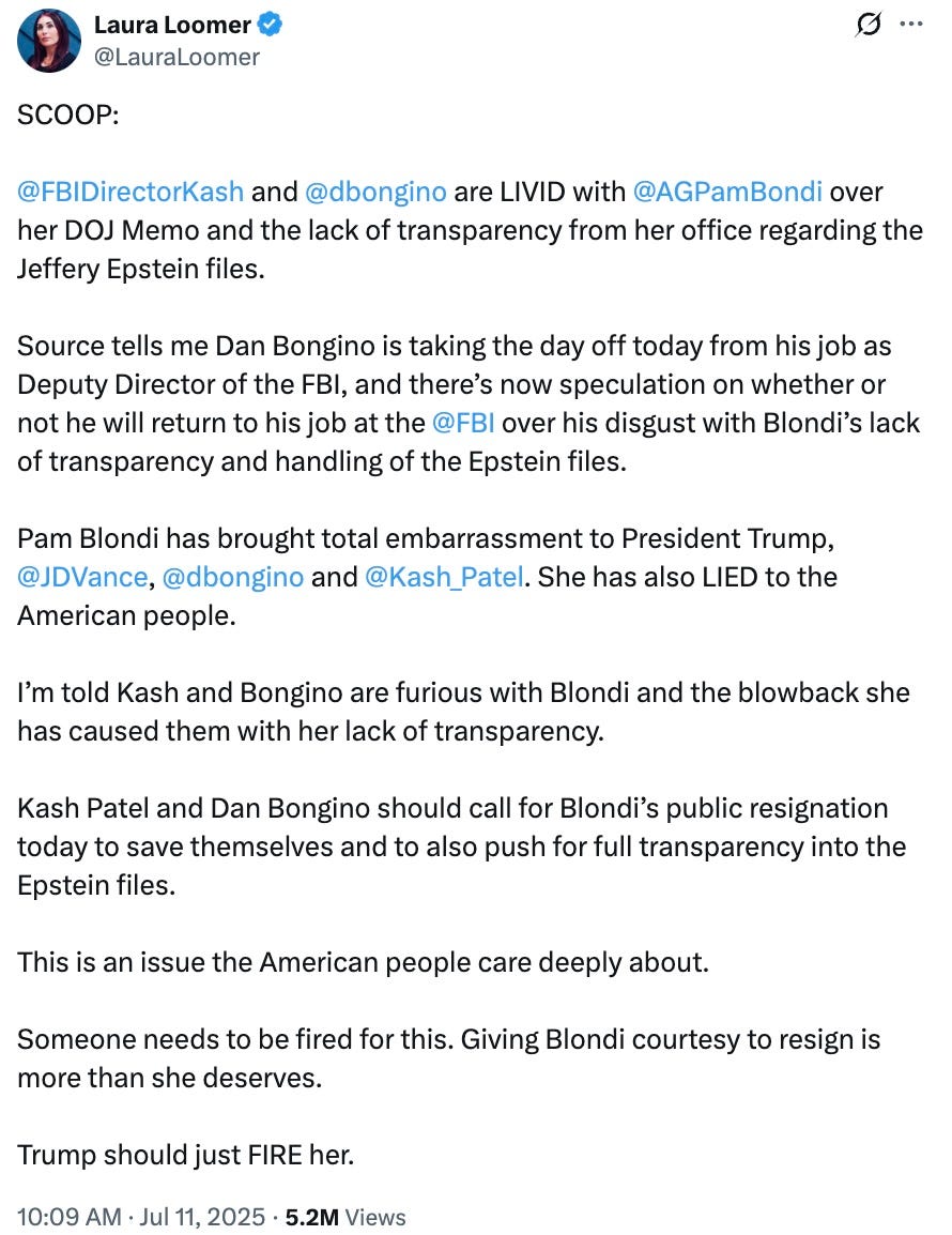 SCOOP: @FBIDirectorKash and @dbongino are LIVID with @AGPamBondi over her DOJ Memo and the lack of transparency from her office regarding the Jeffery Epstein files. Source tells me Dan Bongino is taking the day off today from his job as Deputy Director of the FBI, and there’s now speculation on whether or not he will return to his job at the @FBI over his disgust with Blondi’s lack of transparency and handling of the Epstein files. Pam Blondi has brought total embarrassment to President Trump, @JDVance, @dbongino and @Kash_Patel. She has also LIED to the American people. I’m told Kash and Bongino are furious with Blondi and the blowback she has caused them with her lack of transparency. Kash Patel and Dan Bongino should call for Blondi’s public resignation today to save themselves and to also push for full transparency into the Epstein files. This is an issue the American people care deeply about. Someone needs to be fired for this. Giving Blondi courtesy to resign is more than she deserves. Trump should just FIRE her. SCOOP: @FBIDirectorKash and @dbongino are LIVID with @AGPamBondi over her DOJ Memo and the lack of transparency from her office regarding the Jeffery Epstein files. Source tells me Dan Bongino is taking the day off today from his job as Deputy Director of the FBI, and there’s now speculation on whether or not he will return to his job at the @FBI over his disgust with Blondi’s lack of transparency and handling of the Epstein files. Pam Blondi has brought total embarrassment to President Trump, @JDVance, @dbongino and @Kash_Patel. She has also LIED to the American people. I’m told Kash and Bongino are furious with Blondi and the blowback she has caused them with her lack of transparency. Kash Patel and Dan Bongino should call for Blondi’s public resignation today to save themselves and to also push for full transparency into the Epstein files. This is an issue the American people care deeply about. Someone needs to be fired for this. Giving Blondi courtesy to resign is more than she deserves. Trump should just FIRE her.