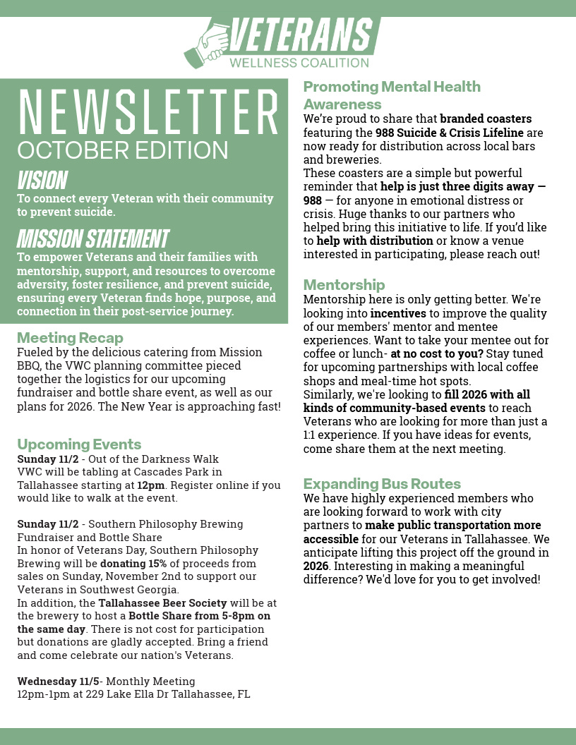 A one-page, green-and-white “Veterans Wellness Coalition” newsletter (October Edition) with a hand-logo at the top. Left column: Vision—to connect every Veteran with their community to prevent suicide. Mission Statement—to empower Veterans and families with mentorship, support, resources, and suicide prevention. Meeting Recap mentions catering by Mission BBQ and planning for a fundraiser, bottle share, and 2026 goals. Upcoming Events: Sunday 11/2—tabling at the Out of the Darkness Walk at Cascades Park in Tallahassee at 12pm; Sunday 11/2—Southern Philosophy Brewing Fundraiser and Bottle Share, with the Tallahassee Beer Society hosting a Bottle Share from 5–8pm, donations accepted; Wednesday 11/5—Monthly Meeting, 12–1pm at 229 Lake Ella Dr, Tallahassee, FL.  Right column: Promoting Mental Health Awareness—branded coasters featuring the 988 Suicide & Crisis Lifeline for distribution at local bars and breweries; request for help with distribution. Mentorship—plans to add incentives, partner with local coffee shops and lunch spots, and fill 2026 with community-based events. Expanding Bus Routes—members working with city partners to make Tallahassee public transportation more accessible for Veterans, aiming to launch in 2026, with a call for involvement.