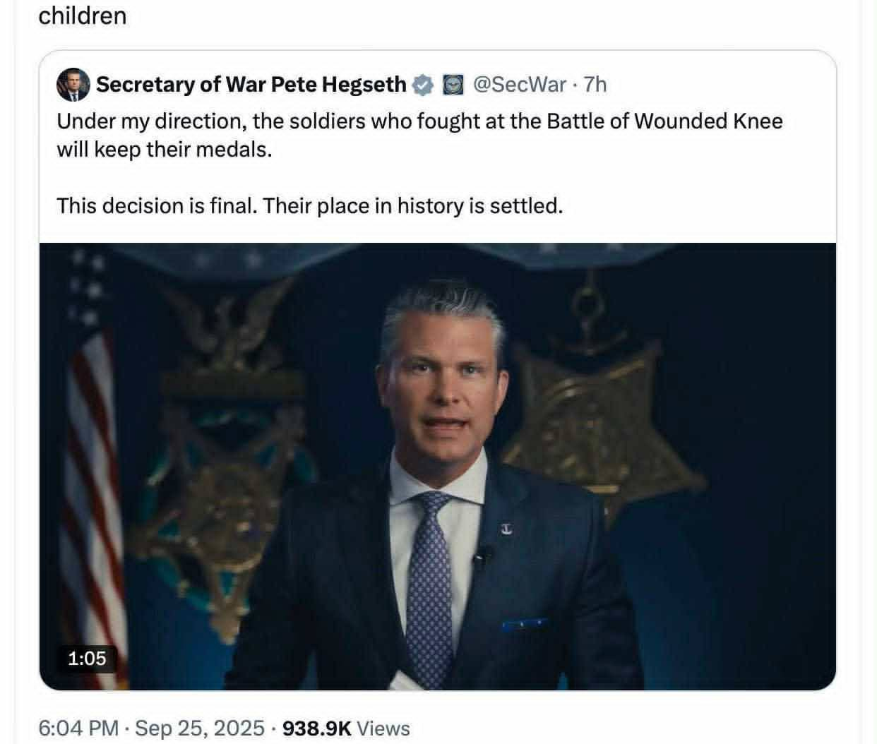 May be an image of 1 person, the Oval Office and text that says 'children Secretary of War Pete Hegseth Under my direction, the soldiers who fought at the Battle of Wounded Knee will keep their medals. @SecWar 7h This decision is final. Their place in history is settled. 1:05 1:05 6:04 PM Sep 25, 2025 938.9K Views'
