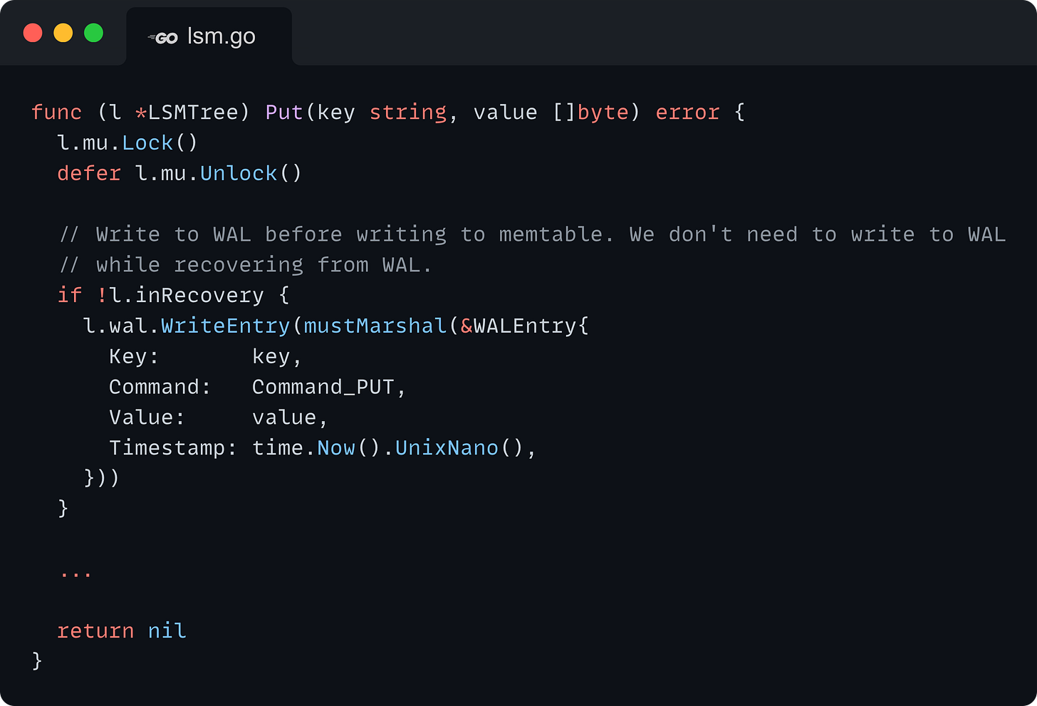 func (l *LSMTree) Put(key string, value []byte) error {   l.mu.Lock()   defer l.mu.Unlock()    // Write to WAL before writing to memtable. We don't need to write to WAL   // while recovering from WAL.   if !l.inRecovery {     l.wal.WriteEntry(mustMarshal(&WALEntry{       Key:       key,       Command:   Command_PUT,       Value:     value,       Timestamp: time.Now().UnixNano(),     }))   }    ...    return nil }