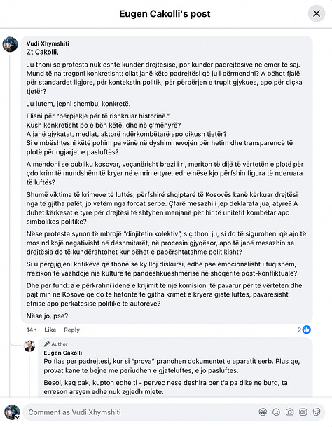 This gallery documents a telling public exchange between myself and Eugen Cakolli, Program Manager at the Kosova Democratic Institute / Transparency International Kosova, following his controversial claim that Kosovo’s Special Chambers are accepting as evidence documents originating from the Serbian wartime security apparatus.  When pressed with clear, direct questions—such as: “Cilat janë këto padrejtësi që ju i përmendni? A bëhet fjalë për standardet ligjore, për kontekstin politik, për përbërjen e trupit gjykues, apo për diçka tjetër?” [“What are these injustices you refer to? Are we talking about legal standards, political context, judicial composition, or something else?”]— Cakolli offered no substantive answers.  Instead of engaging on the facts, Cakolli resorted to deflection and personal insinuation. When asked to specify the alleged documents or sources, he responded: “Besoj, kaq pak, kupton edhe ti – përveç nëse dëshira për t’a pa dikë në burg, ta errëson arsyen edhe nuk zgjedh mjete.” [“I believe you understand this a little—unless your desire to see someone jailed clouds your reason and justifies any means.”]  Rather than substantiating his assertions, Cakolli questioned my professional legitimacy: “Ti që pretendon që je gazetar, duhesh me i gjetë ato.” [“You, who claim to be a journalist, should go and find them yourself.”] And later added: “Pse po pretendoj me argumentu mbi premisa gazetarie, me dikë që esencialisht ka qasje që s’i takon një gazetari.” [“Why am I arguing on journalistic grounds with someone whose approach doesn’t belong in journalism?”]  His central claim—that evidence from the “aparatit serb” [“Serbian apparatus”] is being admitted in court—was never supported with a single concrete document, verified source, or legal reference. Instead, Cakolli deferred to a single article from Nacionale, a portal with documented ties to sanctioned criminal networks, raising further questions about the integrity of his sources.  When reminded that “Besueshmëria e një media lidhet domosdoshmërisht me pronësinë” [“The credibility of a media outlet is inextricably linked to its ownership”], he pivoted to vague relativism and rhetorical evasion.  In the end, none of the questions were answered. As I concluded in the final exchange: “Ti nuk u përgjigje asnjëherë. Asnjë nga pyetjet nuk mori përgjigje.” [“You never answered. Not a single question received a reply.”]  This exchange is more than a disagreement—it is a case study in how public figures sometimes leverage the rhetoric of justice while shirking the basic standards of evidence and accountability. At a time when post-war justice in Kosovo remains politically charged and morally urgent, such evasions not only insult public intelligence but corrode the credibility of those claiming to speak in the name of transparency.