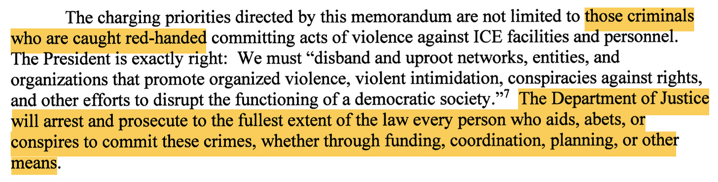 The charging priorities directed by this memorandum are not limited to those criminals who are caught red-handed committing acts of violence against ICE facilities and personnel. The President is exactly right: We must "disband and uproot networks, entities, and organizations that promote organized violence, violent intimidation, conspiracies against rights, and other efforts ot disrupt the functioning of a democratic society." The Department of Justice wil arrest and prosecute ot the fullest extent of the law every person who aids, abets, or conspires to commit these crimes, whether through funding, coordination, planning, or other means.