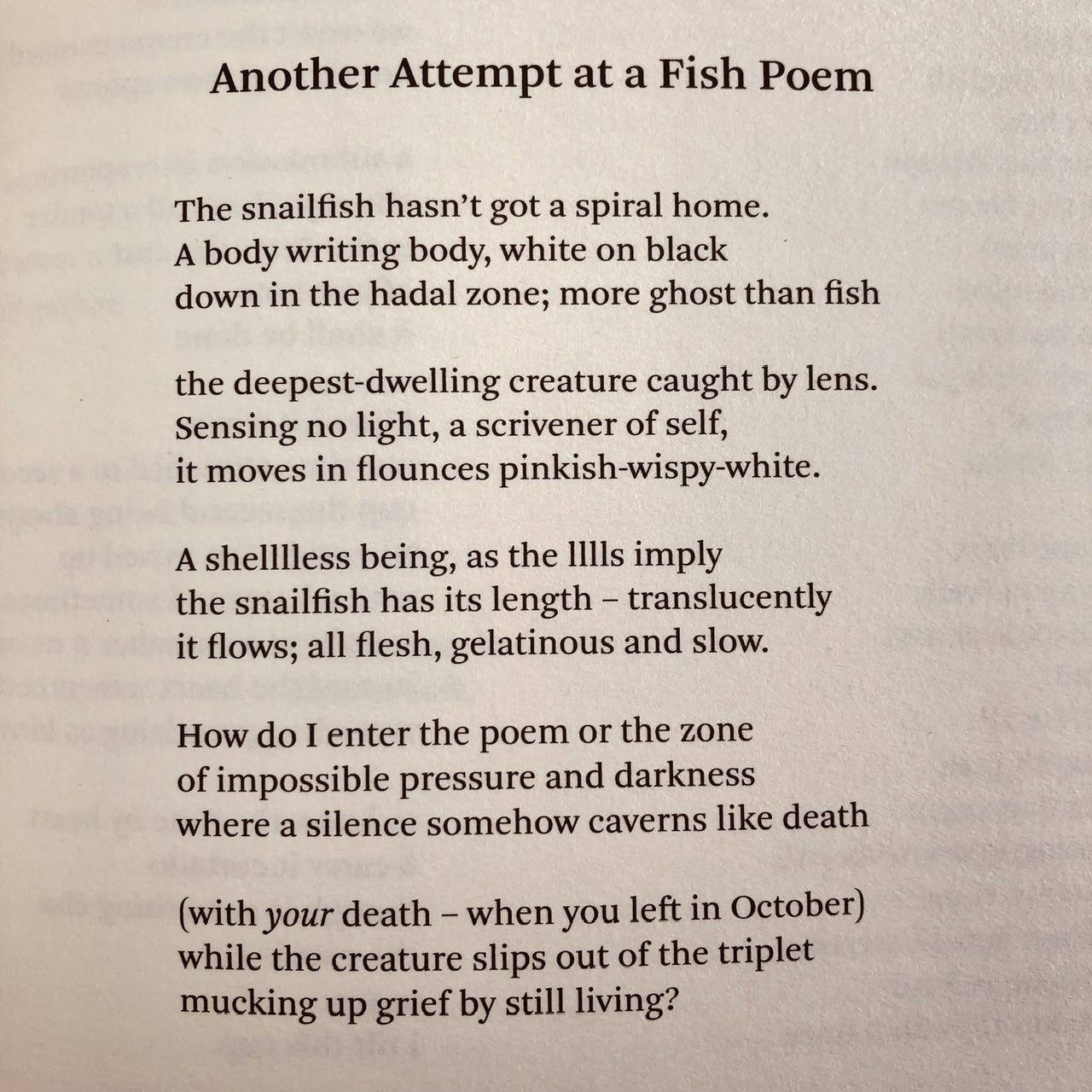 Another Attempt at a Fish Poem  The snailfish hasn’t got a spiral home. A body writing body, white on black down in the hadal zone; more ghost than fish  the deepest-dwelling creature caught by lens. Sensing no light, a scrivener of self, it moves in flounces pinkish-wispy-white.  A shelllless being, as the lllls imply the snailfish has its length – translucently it flows; all flesh, gelatinous and slow.  How do I enter the poem or the zone of impossible pressure and darkness where a silence somehow caverns like death  (with your death – when you left in October) while the creature slips out of the triplet mucking up grief by still living?