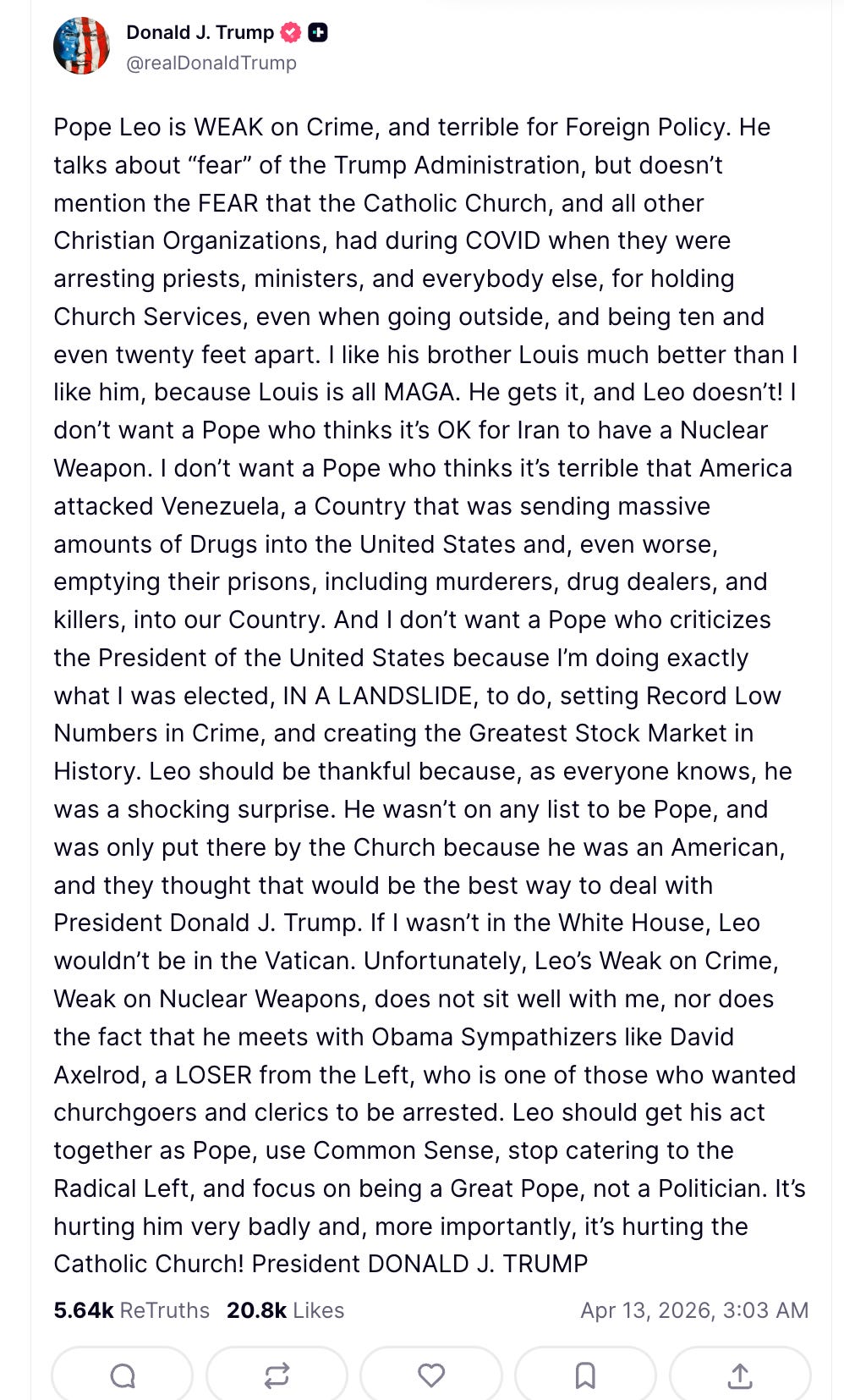 Trump Pope Leo is WEAK on Crime, and terrible for Foreign Policy. He talks about “fear” of the Trump Administration, but doesn’t mention the FEAR that the Catholic Church, and all other Christian Organizations, had during COVID when they were arresting priests, ministers, and everybody else, for holding Church Services, even when going outside, and being ten and even twenty feet apart. I like his brother Louis much better than I like him, because Louis is all MAGA. He gets it, and Leo doesn’t! I don’t want a Pope who thinks it’s OK for Iran to have a Nuclear Weapon. I don’t want a Pope who thinks it’s terrible that America attacked Venezuela, a Country that was sending massive amounts of Drugs into the United States and, even worse, emptying their prisons, including murderers, drug dealers, and killers, into our Country. And I don’t want a Pope who criticizes the President of the United States because I’m doing exactly what I was elected, IN A LANDSLIDE, to do, setting Record Low Numbers in Crime, and creating the Greatest Stock Market in History. Leo should be thankful because, as everyone knows, he was a shocking surprise. He wasn’t on any list to be Pope, and was only put there by the Church because he was an American, and they thought that would be the best way to deal with President Donald J. Trump. If I wasn’t in the White House, Leo wouldn’t be in the Vatican. Unfortunately, Leo’s Weak on Crime, Weak on Nuclear Weapons, does not sit well with me, nor does the fact that he meets with Obama Sympathizers like David Axelrod, a LOSER from the Left, who is one of those who wanted churchgoers and clerics to be arrested. Leo should get his act together as Pope, use Common Sense, stop catering to the Radical Left, and focus on being a Great Pope, not a Politician. It’s hurting him very badly and, more importantly, it’s hurting the Catholic Church! President DONALD J. TRUMP