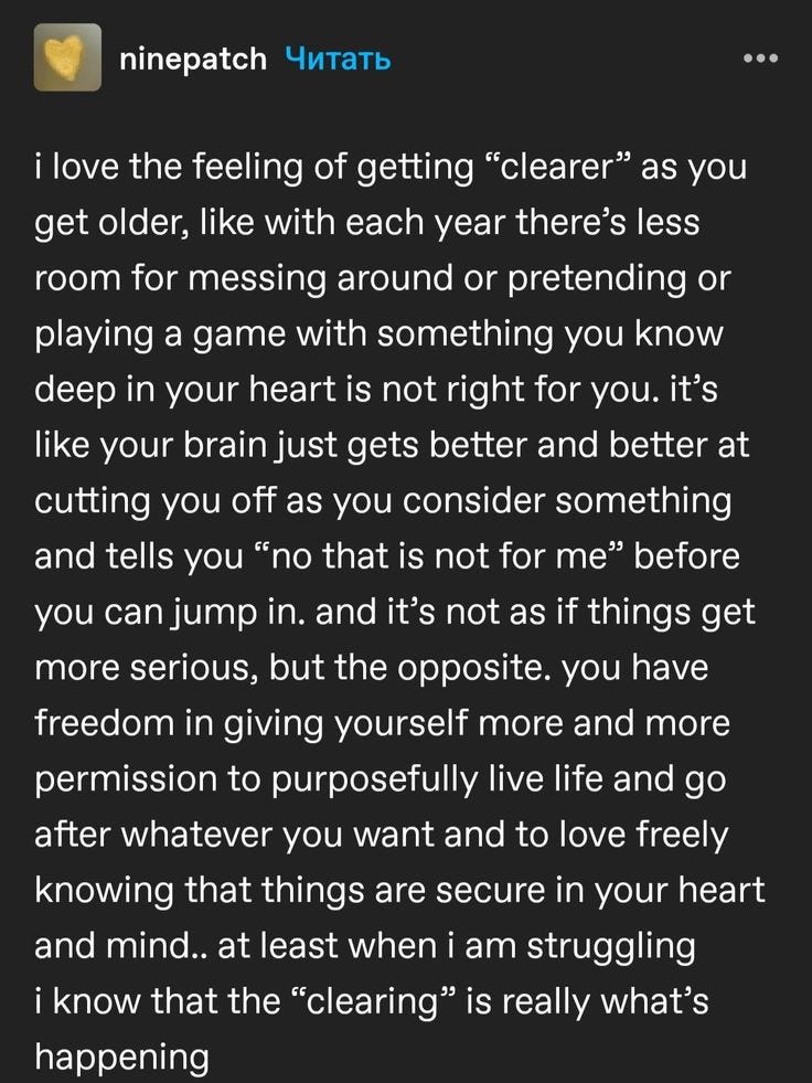 An Tumblr post that reads "i love the feeling of getting “clearer” as you get older, like with each year there’s less room for messing around or pretending or playing a game with something you know deep in your heart is not right for you. it’s like your brain just gets better and better at cutting you off as you consider something and tells you “no that is not for me” before you can jump in. and it’s not as if things get more serious, but the opposite. you have freedom in giving yourself more and more permission to purposefully live life and go after whatever you want and to love freely knowing that things are secure in your heart and mind.. at least when i am struggling i know that the “clearing” is really what’s happening"