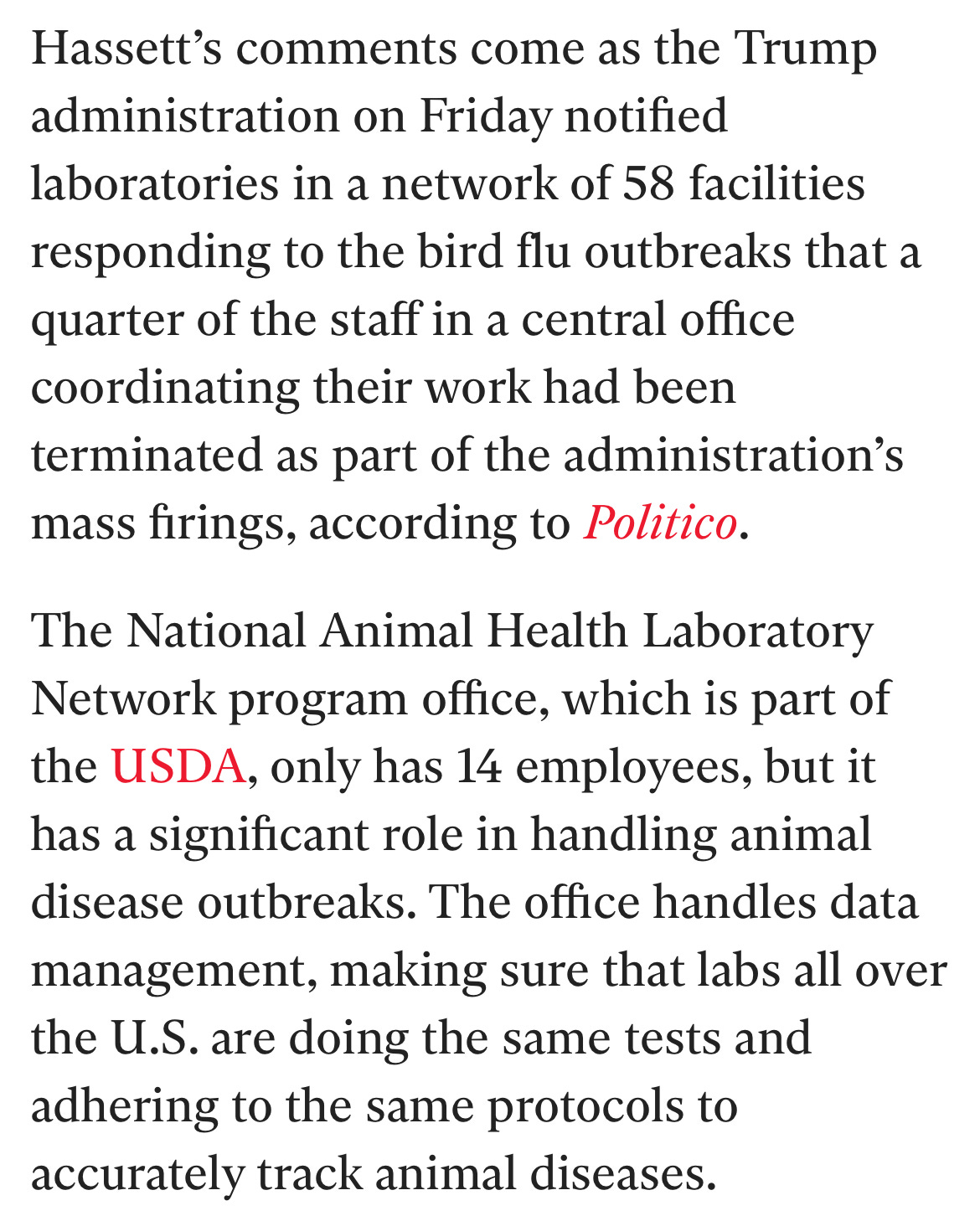 Hassett’s comments come as the Trump administration on Friday notified laboratories in a network of 58 facilities responding to the bird flu outbreaks that a quarter of the staff in a central office coordinating their work had been terminated as part of the administration’s mass firings, according to Politico.  The National Animal Health Laboratory Network program office, which is part of the USDA, only has 14 employees, but it has a significant role in handling animal disease outbreaks. The office handles data management, making sure that labs all over the U.S. are doing the same tests and adhering to the same protocols to accurately track animal diseases.