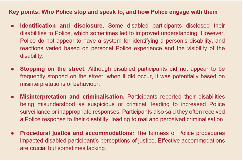 text screenshot. text reads: Key points: Who Police stop and speak to, and how Police engage with them ●	Identification and disclosure: Some disabled participants disclosed their disabilities to Police, which sometimes led to improved understanding. However, Police do not appear to have a system for identifying a person’s disability, and reactions varied based on personal Police experience and the visibility of the disability. ●	Stopping on the street: Although disabled participants did not appear to be frequently stopped on the street, when it did occur, it was potentially based on misinterpretations of behaviour.  ●	Misinterpretation and criminalisation: Participants reported their disabilities being misunderstood as suspicious or criminal, leading to increased Police surveillance or inappropriate responses. Participants also said they often received a Police response to their disability, leading to real and perceived criminalisation.  ●	Procedural justice and accommodations: The fairness of Police procedures impacted disabled participant’s perceptions of justice. Effective accommodations      are crucial but sometimes lacking. 