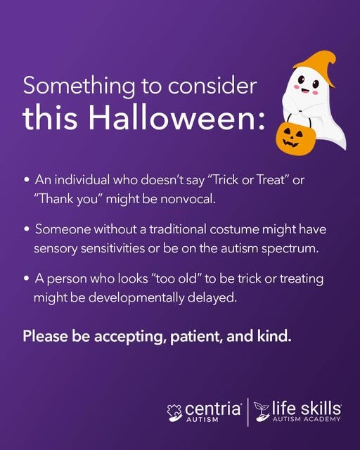 May be a graphic of text that says 'Something to consider this Halloween: An individual who doesn't say "Trick or Treat" or "Thank you" might be nonvocal. Someone without a traditional costume might have sensory sensitivities or be on the autism spectrum. A person who looks "too old" to be trick or treating might be developmentally delayed. Please be accepting, patient, and kind. centria AUTISM M life skills AUTISM AUTISMACADEMY AUT ACADEMY'