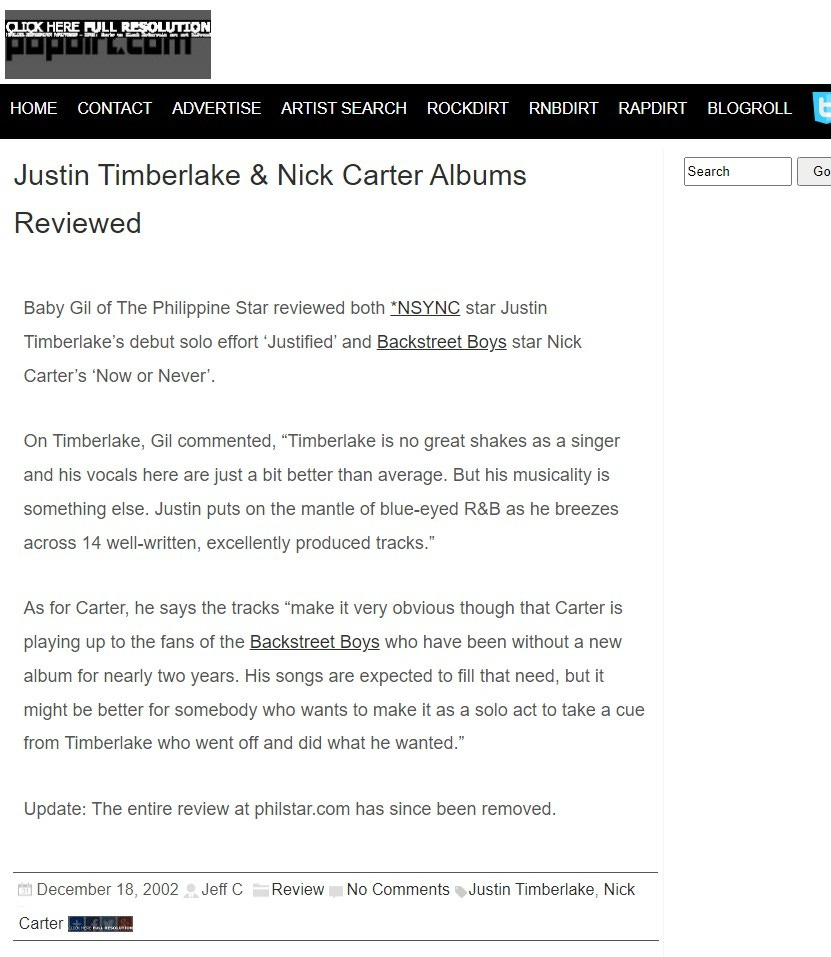 HOME 
WLL_ 
CONTACT 
ADVERTISE 
ARTIST SEARCH 
ROCKDIRT 
RNBDIRT 
RAPDIRT 
BLOGROLL 
Search 
Justin Timberlake & Nick Carter Albums 
Reviewed 
Baby Gil of The Philippine Star reviewed both *NSYNC star Justin 
Timberlake's debut solo effort 'Justified' and Backstreet Boys star Nick 
Carter's 'Now or Never'. 
On Timberlake, Gil commented, "Timberlake is no great shakes as a singer 
and his vocals here are just a bit better than average. But his musicality is 
something else. Justin puts on the mantle of blue-eyed R&B as he breezes 
across 14 well-written, excellently produced tracks." 
As for Carter, he says the tracks "make it very obvious though that Carter is 
playing up to the fans of the Backstreet Boys who have been without a new 
album for nearly two years. His songs are expected to fill that need, but it 
might be better for somebody who wants to make it as a solo act to take a cue 
from Timberlake who went off and did what he wanted." 
Update: The entire review at philstar.com has since been removed. 
m December 18, 2002 - Jeff C 
Review 
No Comments .Justin Timberlake, Nick 
«Shakira Meets 'Harry Potter' Stars 
Christina Aguilera Performs Exclusive Concert At Atlantis» 
Related News 
• Justin Timberlake & Nick Carter Strike Out With Solo Efforts 
• Nick Carter & Justin Timberlake Fan Battle Expected 
• Nick Carter Says It Doesn't Matter If Justin Timberlake Outsells Him 
• Aaron Carter Says Nick Will Kick Justin Timberlake's Butt 
• Justin Timberlake Would Never Turn His Back On *NSYNC 
Leave A Reply 
Your email address will not be published. Required fields are marked 
Comment 
Name 
Email 
O Save my name, email, and website in this browser for the next time I 
comment. 
Post Comment 
This site uses Akismet to reduce spam. Learn how your comment data is 
processed. 
We are using cookies to give you the best experience on our website. 
You can find out more about which cookies we are using or switch mem off in settings. 
Go 
Recent Posts: 
Demi Lovato 
Visits Kenya 
Demi Lovato 
'Sorry Not Sorry' 
Live With Choir 
Harry Styles 
Takes Questions 
From Chris 
Martin, Ed 
Sheeran & More 
Harry Styles 
'Sign Of The 
Times' Video 
Ed Sheeran 
Needed A Break: 
UUnhealthiest I 
Have Ever Been" 
Ed Sheeran 
'Shape Of You' 
Video 
Pop Stars 
React To George 
Michael Death 
Icona Pop 
'Brightside' Video 
Accept 