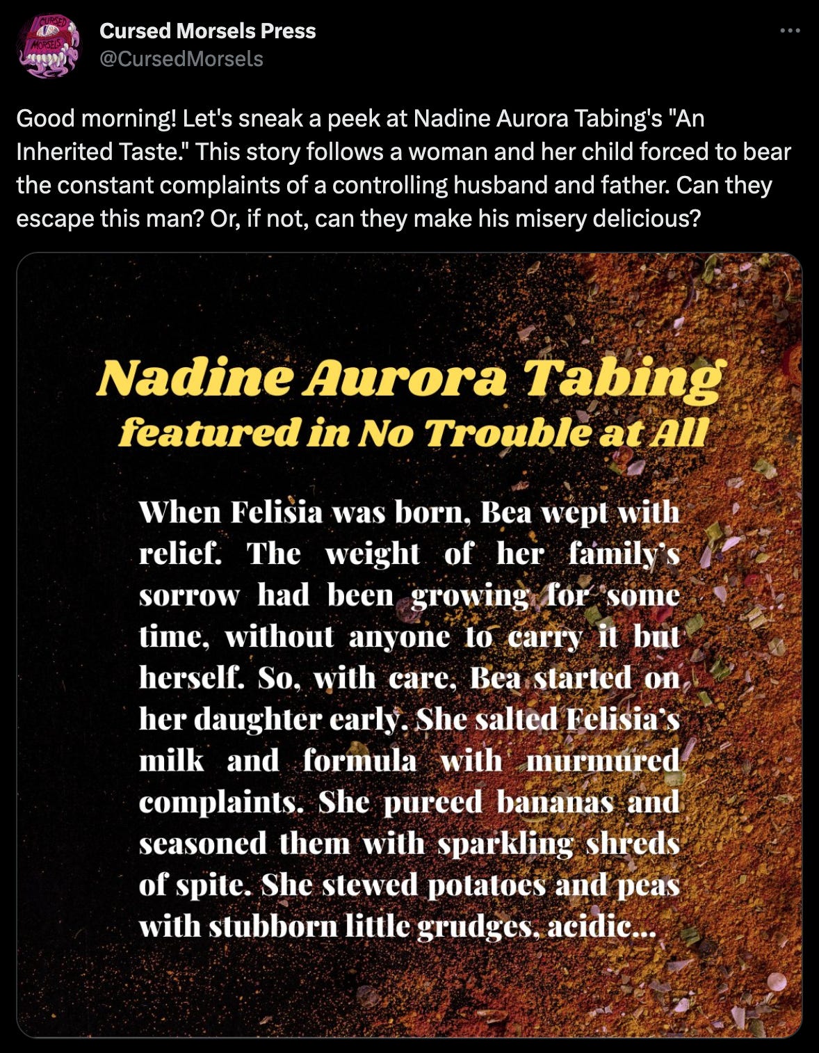Tweet from Cursed Morsels Press that reads: Good morning! Let's sneak a peek at Nadine Aurora Tabing's "An Inherited Taste."  This story follows a woman and her child forced to bear the constant complaints of a controlling husband and father. Can they escape this man? Or, if not, can they make his misery delicious? The image has a quote that reads: “When Felisia was born, Bea wept with relief. The weight of her family’s sorrow had been growing for some time, without anyone to carry it but herself. So, with care, Bare started on her daughter early.  She salted Felisia’s milk and formula with murmured complaints. She pureed bananas and seasoned them with sparkling shreds of spite. She stewed potatoes and peas with stubborn little grudges, acidic…