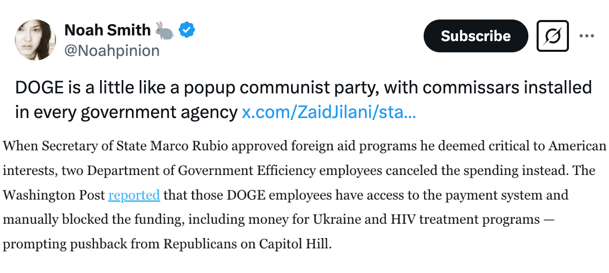   See new posts Conversation Noah Smith 🐇 @Noahpinion DOGE is a little like a popup communist party, with commissars installed in every government agency https://x.com/ZaidJilani/sta/ZaidJilani/status/1894443873692254272 This post is unavailable. 12:06 PM · Feb 25, 2025 · 73.3K  Views When Secretary of State Marco Rubio approved foreign aid programs he deemed critical to American interests, two Department of Government Efficiency employees canceled the spending instead. The Washington Post reported that those DOGE employees have access to the payment system and manually blocked the funding, including money for Ukraine and HIV treatment programs — prompting pushback from Republicans on Capitol Hill.