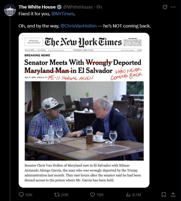 May be an image of 2 people and text that says "The White House Fixed for you, @NY @NYTimes. Oh, and by the way, @ChrisVanHollen-he'sNo1 NOT coming back. PAile ThakkPamPor CheNew York Cimes VOLCLXXIV N00490 N00.400 THERSDAY URILE 54.00 BREAKING NEWS Senator Meets With Wrongly Deported Maryland-Man-in El Salvador WitO's NEVER ApT 2025 10:02p.m MS-13 IUEGAL ALIEN COMING BACK Senator Chris Van Hollen Maryland met n El Salvador with Kilmar Armando Abrego Garcia, the man who was wrongly deported the Trump administration last month. They met hours after the senator said he had been denied access to the prison where Mr. Garcia has been held."