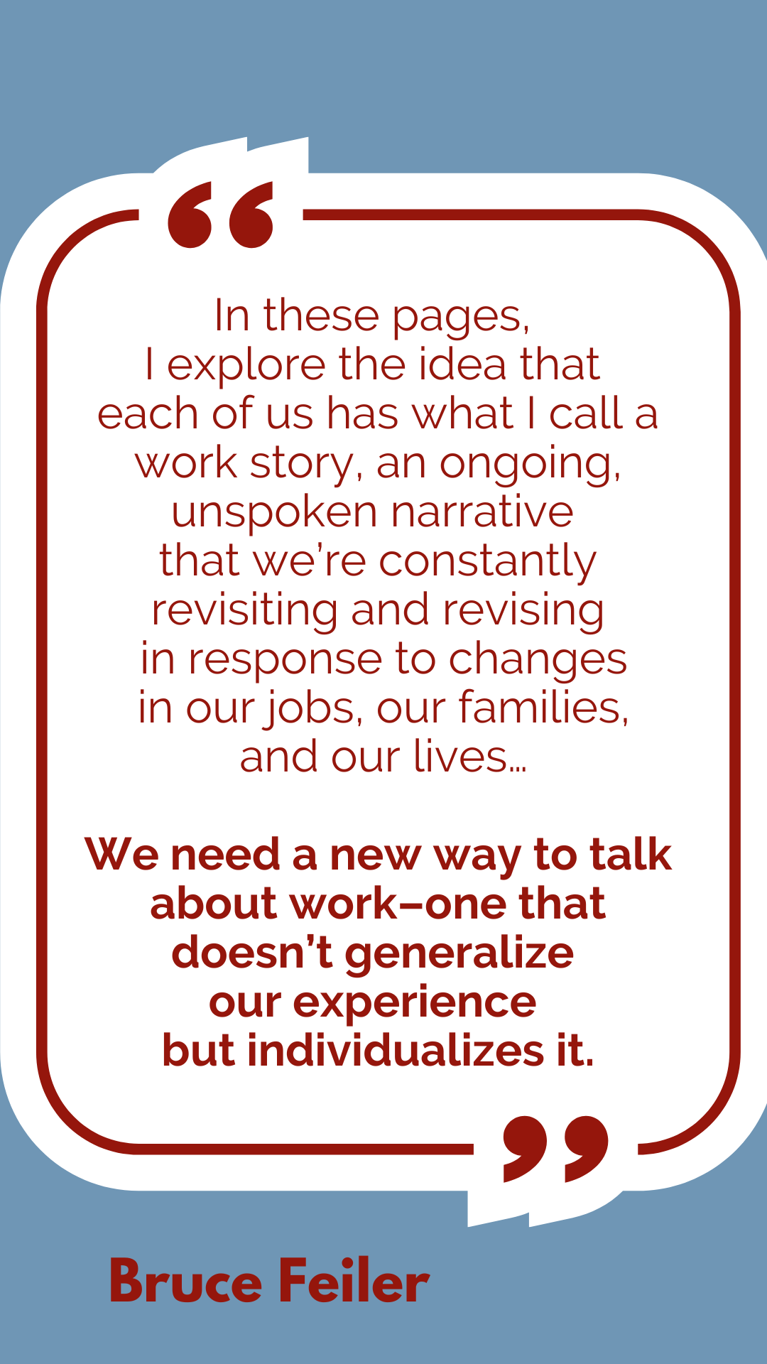 “In these pages, I explore the idea that each of us has what I call a work story, an ongoing, unspoken narrative that we’re constantly revisiting and revising in response to changes in our jobs, our families, and our lives…We need a new way to talk about work–one that doesn’t generalize our experience but individualizes it,” according to Bruce Feiler.