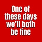 One of these days we'll both be fine.