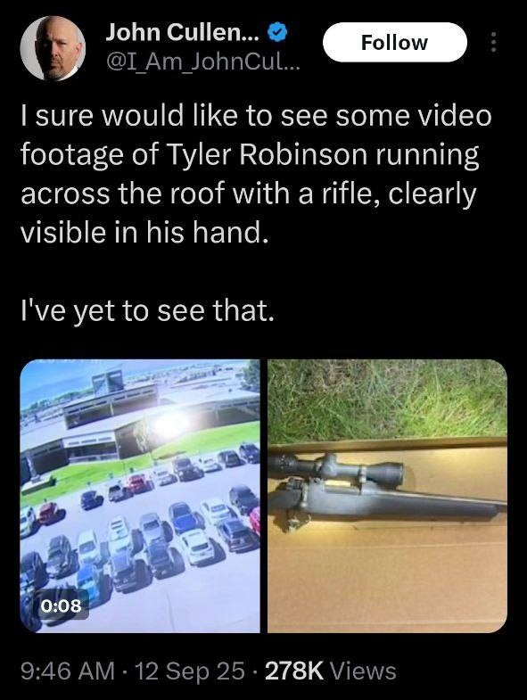 May be an image of car and text that says '9:32 5G 483 Post John Cullen... @I Am JohnCul.. Follow I sure would like to see some video footage of Tyler Robinson running across the roof with a rifle, clearly visible in his hand. I've yet to see that. 0:08 一ら白 晶 9:46 AM 12 Sep 12Sep25 9:46AM-12Sep25 25 278K iews 197 Reposts 13 Quotes 1,062 Likes 172 Bookmarks Post your reply'