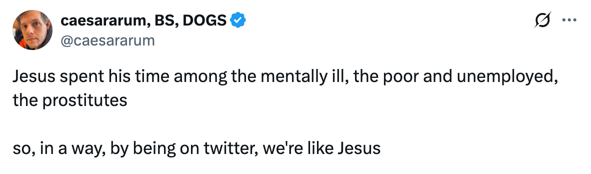 See new posts Conversation caesararum, BS, DOGS @caesararum Jesus spent his time among the mentally ill, the poor and unemployed, the prostitutes  so, in a way, by being on twitter, we're like Jesus
