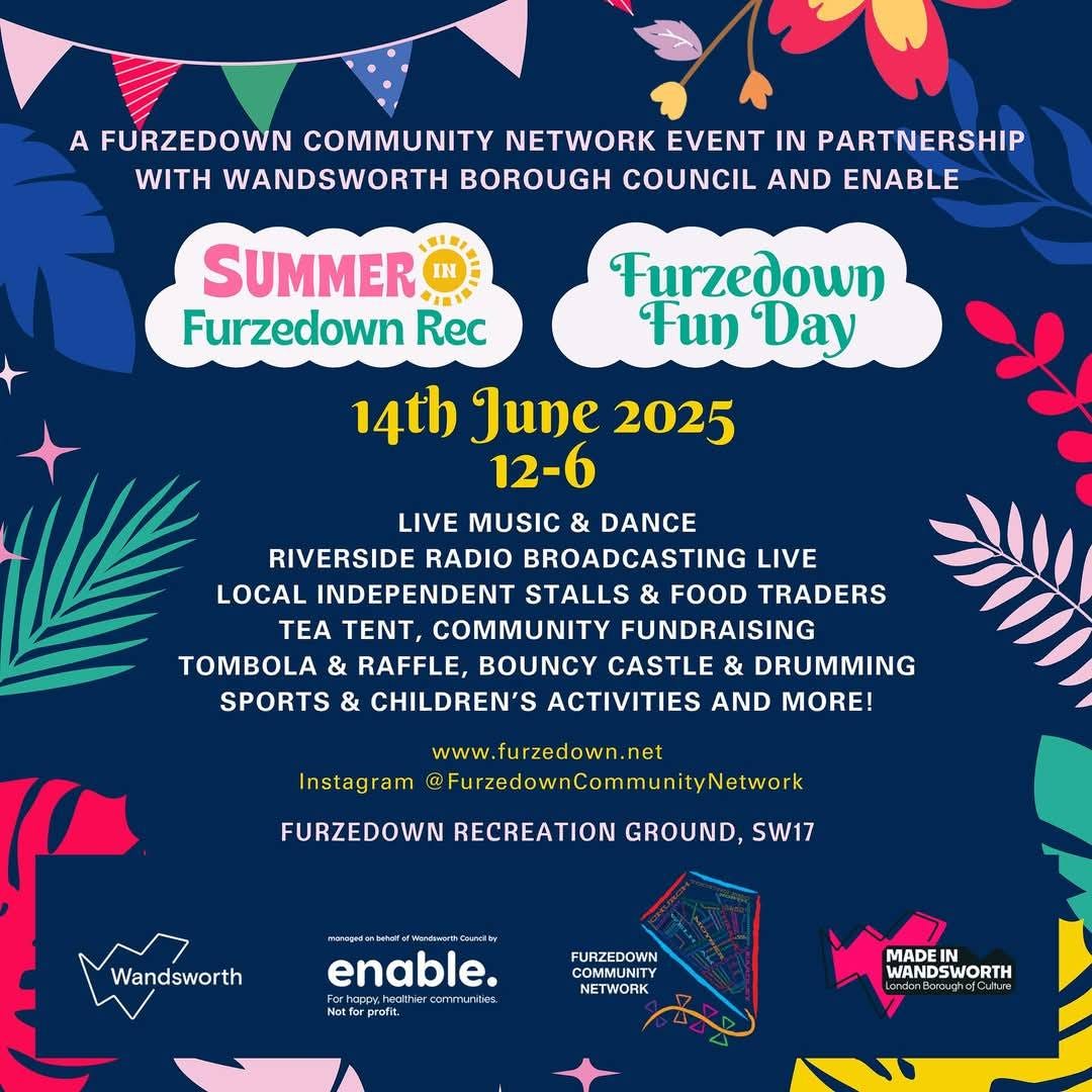 May be an image of text that says "A FURZEDOWN COMMUNITY NETWORK EVENT IN PARTNERSHIP WITH WANDSWORTH BOROUGH COUNCIL AND ENABLE SUMMER ANI Furzedown Rec Furzedown Fun Day 14th June 2025 12-6 LIVE MUSIC & DANCE RIVERSIDE RADIO BROADCASTING LIVE LOCAL INDEPENDENT STALLS FOOD TRADERS TEA TENT, COMMUNITY FUNDRAISING TOMBOLA & RAFFLE, BOUNCY CASTLE & DRUMMING SPORTS & CHILDREN'S ACTIVITIES AND MORE! www. www.furzedown.net Instagram @FurzedownCommunity/etwork Network FURZEDOWN RECREATION GROUND, SW17 Wandsworth enable. Podt wds วามน CONT ater ่งาง mnunda ndán etforprefit FURZEDOWN COMMUNITY NETWORK WANDSWORTH MADEI WANDSWORTH denBoroudheCukues"