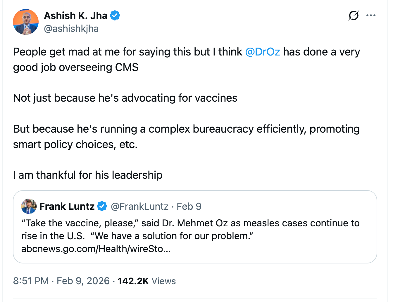 Ashish K. Jha on Elon Musk’s social media website 8:51 PM · Feb 9, 2026  “People get mad at me for saying this but I think Dr Oz has done a very good job overseeing CMS Not just because he’s advocating for vaccines But because he’s running a complex bureaucracy efficiently, promoting smart policy choices, etc.I am thankful for his leadership Quote post by  Frank Luntz · Feb 9 “Take the vaccine, please,” said Dr. Mehmet Oz as measles cases continue to rise in the U.S.  “We have a solution for our problem.” link to abc news