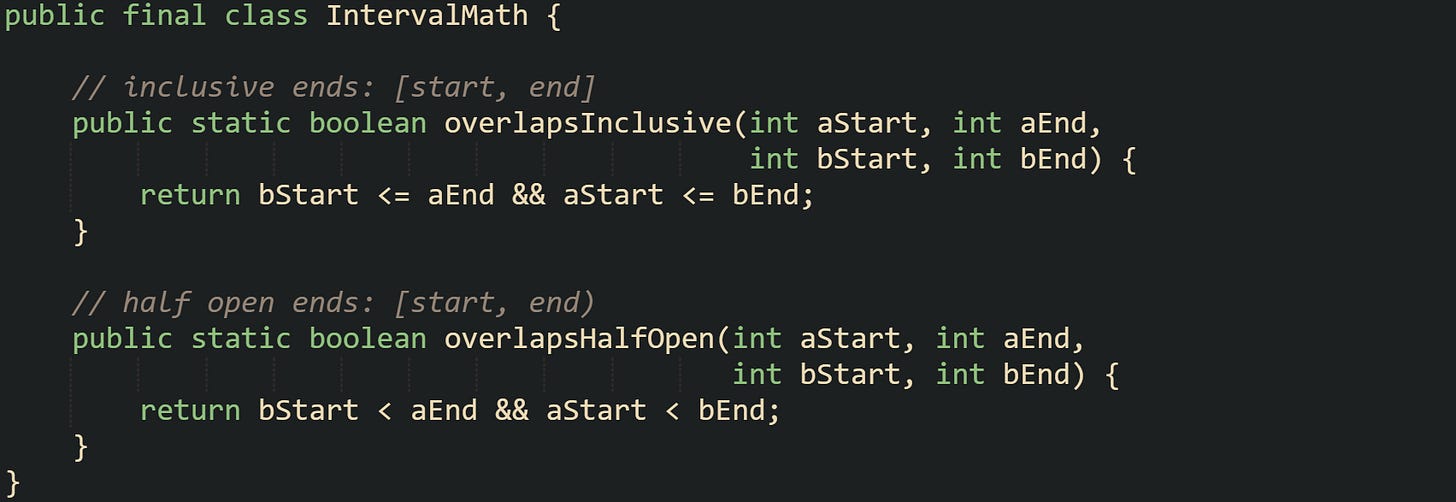 public final class IntervalMath {      // inclusive ends: [start, end]     public static boolean overlapsInclusive(int aStart, int aEnd,                                             int bStart, int bEnd) {         return bStart <= aEnd && aStart <= bEnd;     }      // half open ends: [start, end)     public static boolean overlapsHalfOpen(int aStart, int aEnd,                                            int bStart, int bEnd) {         return bStart < aEnd && aStart < bEnd;     } }