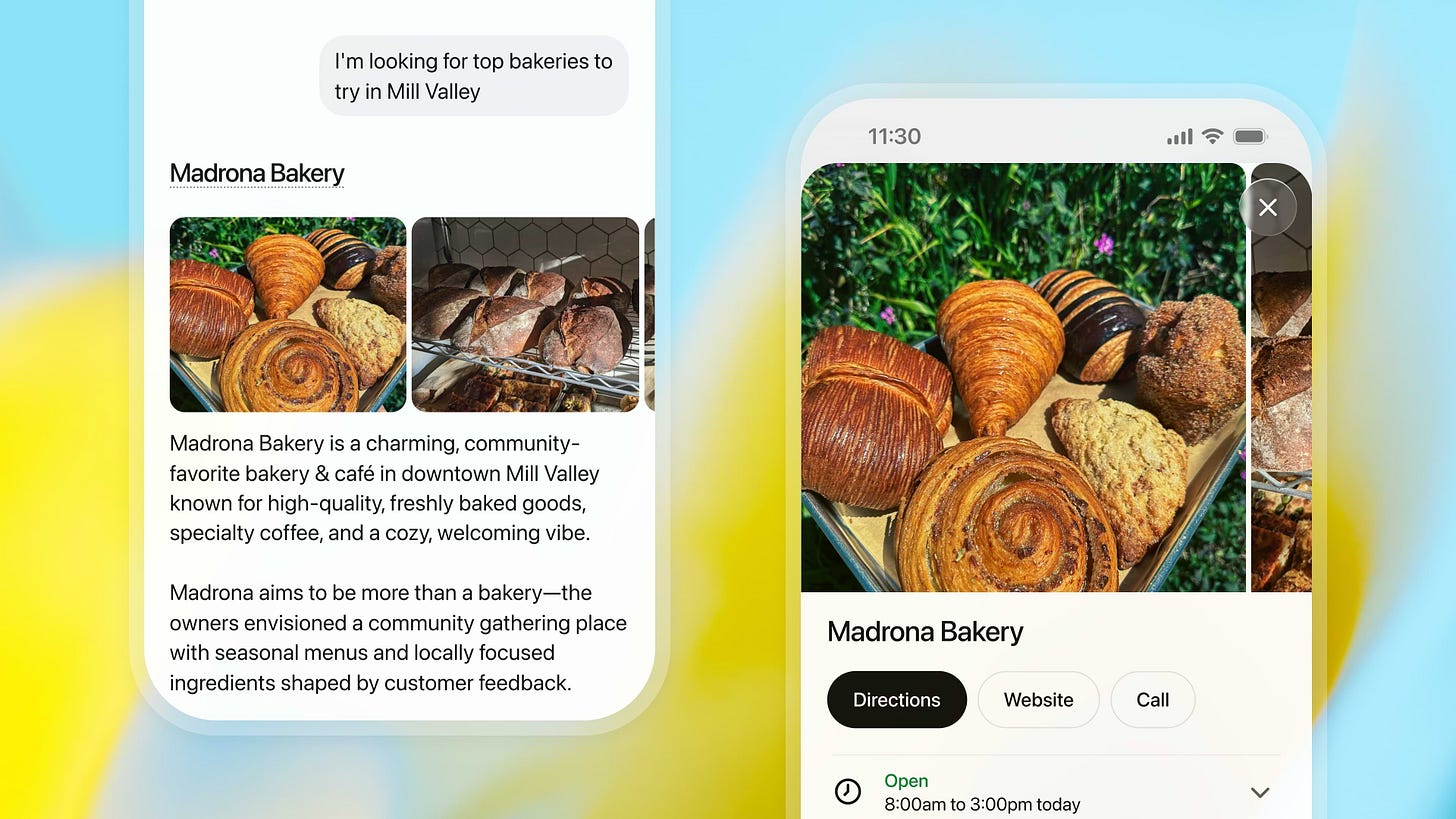 Screenshot from a Substack post by Fidji Simo, OpenAI’s CEO of Applications, showing a concept version of the ChatGPT interface answering a local search-style question. At the top, a chat bubble says, “I’m looking for top bakeries to try in Mill Valley.” Below, ChatGPT returns a rich card for “Madrona Bakery” with two photos of pastries and a short written description of the cafe. On the right, a zoomed-in mobile view shows the same bakery card with a full-screen pastry photo and buttons for “Directions,” “Website,” and “Call,” making the ChatGPT result look very similar to a Google or Maps-style local business listing. Screenshot from a Substack post by Fidji Simo, OpenAI’s CEO of Applications, showing a concept version of the ChatGPT interface answering a local search-style question. At the top, a chat bubble says, “I’m looking for top bakeries to try in Mill Valley.” Below, ChatGPT returns a rich card for “Madrona Bakery” with two photos of pastries and a short written description of the cafe. On the right, a zoomed-in mobile view shows the same bakery card with a full-screen pastry photo and buttons for “Directions,” “Website,” and “Call,” making the ChatGPT result look very similar to a Google or Maps-style local business listing.