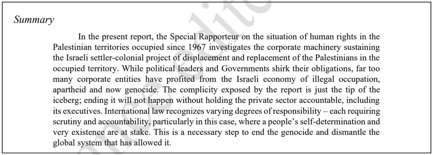 Summary  In the present report, the Special Rapporteur on the situation of human rights in the Palestinian territories occupied since 1967 investigates the corporate machinery sustaining the Israeli settler-colonial project of displacement and replacement of the Palestinians in the occupied territory. While political leaders and Governments shirk their obligations, far too many corporate entities have profited from the Israeli economy of illegal occupation, apartheid and now genocide. The complicity exposed by the report is just the tip of the iceberg; ending it will not happen without holding the private sector accountable, including its executives. International law recognizes varying degrees of responsibility – each requiring scrutiny and accountability, particularly in this case, where a people’s self-determination and very existence are at stake. This is a necessary step to end the genocide and dismantle the global system that has allowed it.