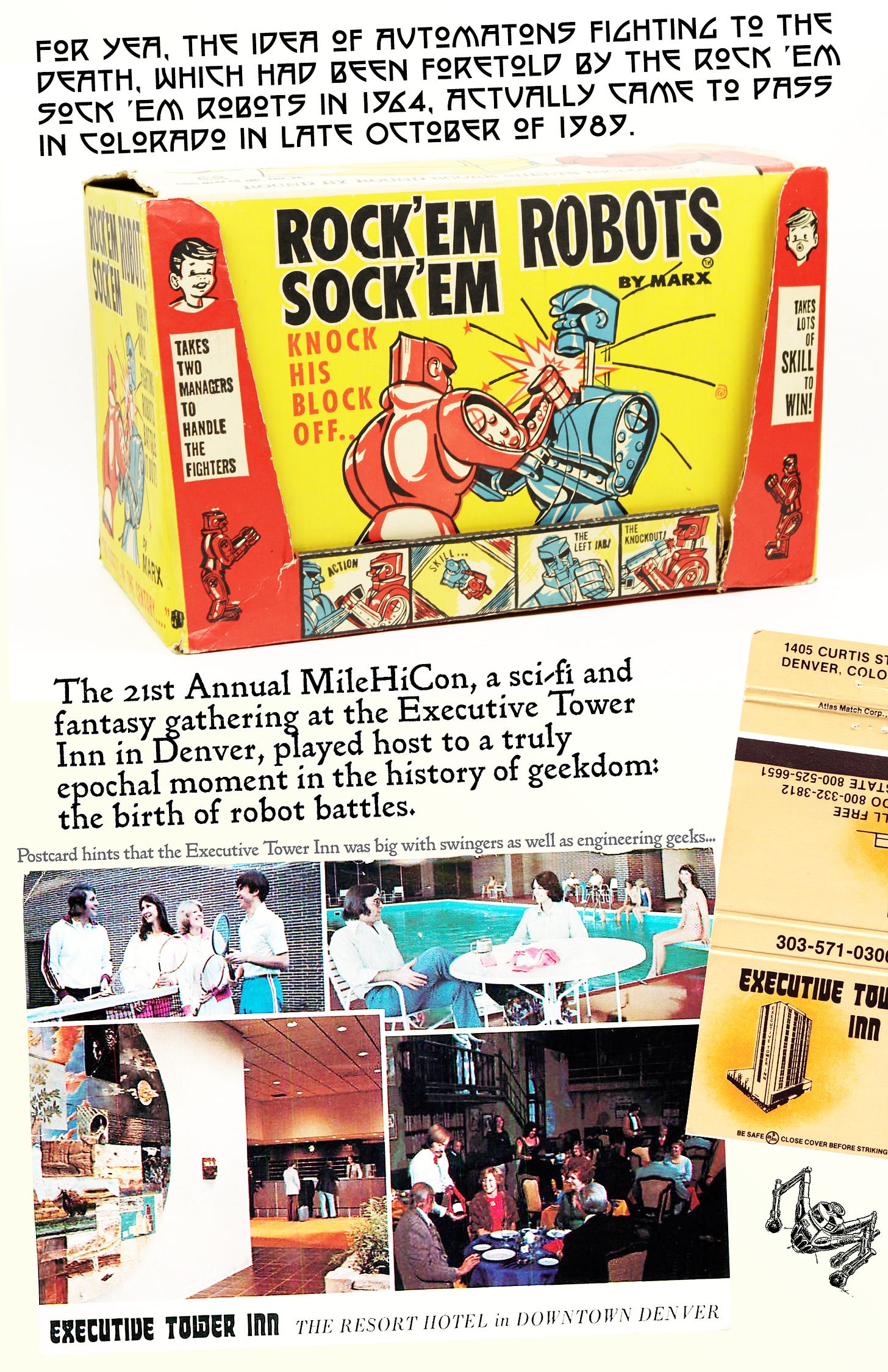 Page 2 of Pop Cultural Precursors zine Issue #2. It tells the story of the world’s first robot competition, the Critter Crunch. There’s a photo of the box of the 1964 Toy Rock Em Sock Em Robots, and a postcard and a matchbook from the Executive Tower Inn, where the event was held. | Text on the page reads: “For yea, the idea of automatons fighting to the death, which had been foretold by the Rock ‘Em Sock ‘Em Robots in 1964, actually came to pass in Colorado in late October of 1989. The 21st Annual MileHiCon, a sci-fi and fantasy gathering in Denver, played host to a truly epochal moment in the history of geekdom: the birth of robot battles as a spectator sport.” Page 2 of Pop Cultural Precursors zine Issue #2. It tells the story of the world’s first robot competition, the Critter Crunch. There’s a photo of the box of the 1964 Toy Rock Em Sock Em Robots, and a postcard and a matchbook from the Executive Tower Inn, where the event was held. | Text on the page reads: “For yea, the idea of automatons fighting to the death, which had been foretold by the Rock ‘Em Sock ‘Em Robots in 1964, actually came to pass in Colorado in late October of 1989. The 21st Annual MileHiCon, a sci-fi and fantasy gathering in Denver, played host to a truly epochal moment in the history of geekdom: the birth of robot battles as a spectator sport.”