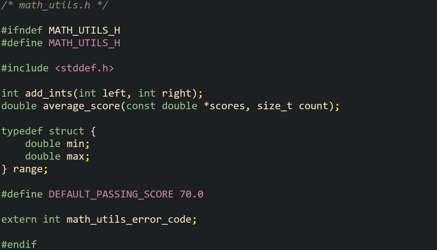 /* math_utils.h */  #ifndef MATH_UTILS_H #define MATH_UTILS_H  #include <stddef.h>  int add_ints(int left, int right); double average_score(const double *scores, size_t count);  typedef struct {     double min;     double max; } range;  #define DEFAULT_PASSING_SCORE 70.0  extern int math_utils_error_code;  #endif