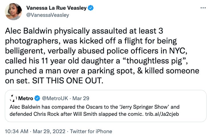 @VanessaVeasley: Alec Baldwin physically assaulted at least 3 photographers, was kicked off a flight for being belligerent, verbally abused police officers in NYC, called his 11 year old daughter a “thoughtless pig”, punched a man over a parking spot, & killed someone on set. SIT THIS ONE OUT. @VanessaVeasley: Alec Baldwin physically assaulted at least 3 photographers, was kicked off a flight for being belligerent, verbally abused police officers in NYC, called his 11 year old daughter a “thoughtless pig”, punched a man over a parking spot, & killed someone on set. SIT THIS ONE OUT.