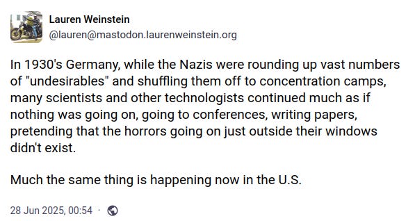 In 1930's Germany, while the Nazis were rounding up vast numbers of "undesirables" and shuffling them off to concentration camps, many scientists and other technologists continued much as if nothing was going on, going to conferences, writing papers, pretending that the horrors going on just outside their windows didn't exist. Much the same thing is happening now in the U.S.