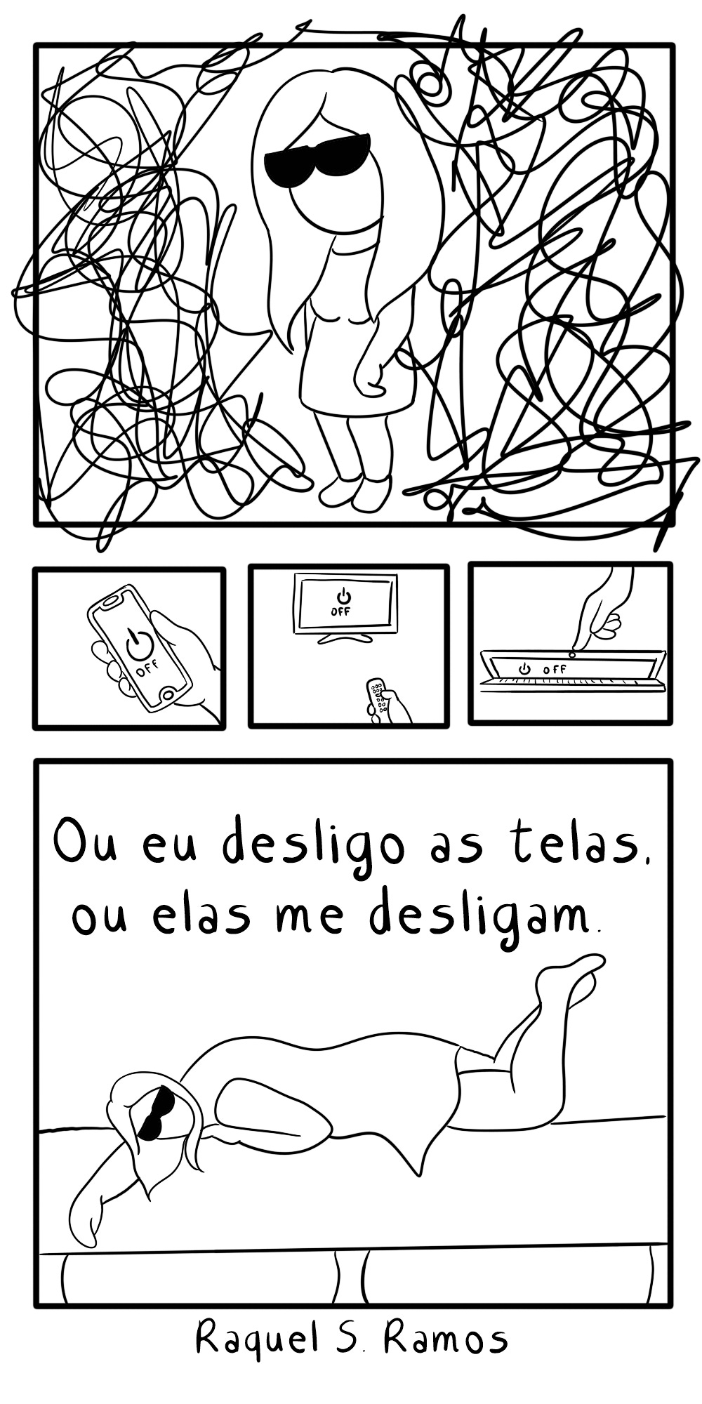A imagem é uma tirinha em preto e branco que aborda o tema do uso excessivo de telas e seus efeitos na saúde mental.  Painel Superior: Uma figura feminina de óculos escuros e cabelo comprido está em pé, cercada por uma profusão de linhas emaranhadas e caóticas, simbolizando confusão mental ou estresse. Painéis Intermediários: Três pequenos quadros mostram, da esquerda para a direita, um celular na mão, uma televisão ou monitor, e um laptop sendo desligados. Painel Inferior: O texto "Ou eu desligo as telas. ou elas me desligam" é exibido acima da figura, que agora aparece deitada de lado, aparentemente exausta ou dormindo. Autoria: A assinatura "Raquel S Ramos" aparece no canto inferior direito.