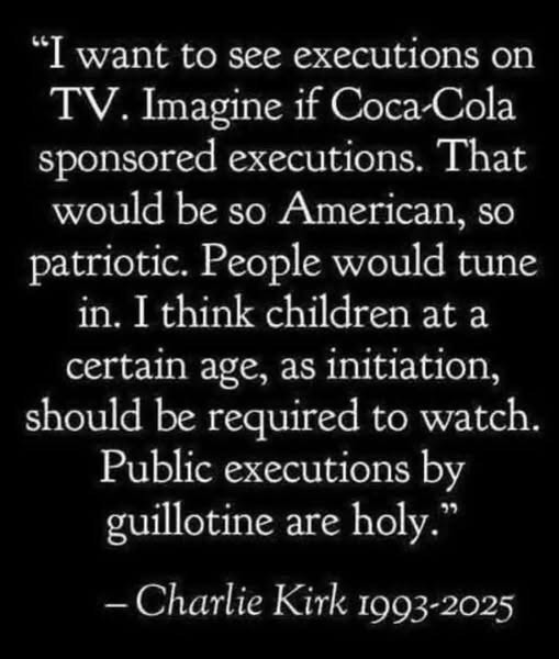 May be an image of text that says '"I want to see executions n TV. Imagine if Coca-Cola Coca Cola sponsored executions. That would be so so American, patriotic. People would tune in. I think children at a certain age, as initiation, should be required to watch. Public executions by guillotine are holy." -Charlie Kirk 1993-2025'
