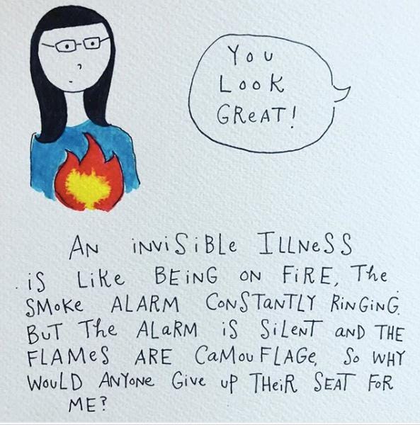 A cartoon of someone on fire that reads: An invisible illness is like being on fire, the smoke alarm constantly ringing. But the alarm is silent and the flames are camoflage, so why would anyone give up their seat for me? A cartoon of someone on fire that reads: An invisible illness is like being on fire, the smoke alarm constantly ringing. But the alarm is silent and the flames are camoflage, so why would anyone give up their seat for me?