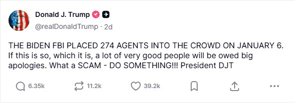 Screenshot of October 11 Truth social post by Donald Trump: '“THE BIDEN FBI PLACED 274 AGENTS INTO THE CROWD ON JANUARY 6. If this is so, which it is, a lot of very good people will be owed big apologies. What a SCAM — DO SOMETHING' Screenshot of October 11 Truth social post by Donald Trump: '“THE BIDEN FBI PLACED 274 AGENTS INTO THE CROWD ON JANUARY 6. If this is so, which it is, a lot of very good people will be owed big apologies. What a SCAM — DO SOMETHING'
