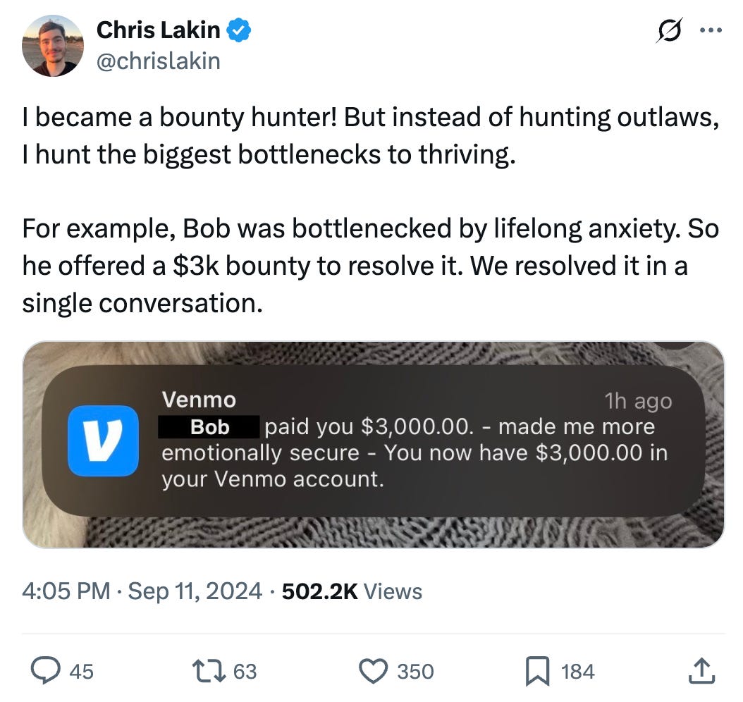 Chris Lakin @chrislakin
I became a bounty hunter! But instead of hunting outlaws, I hunt the biggest bottlenecks to thriving.

For example, Bob was bottlenecked by lifelong anxiety. So he offered a $3k bounty to resolve it. We resolved it in a single conversation.

[Screenshot of Venmo iOS notification: Bob paid you $3,000 - made me more emotionally secure]
4:05 PM · Sep 11, 2024 · 502.2K Views