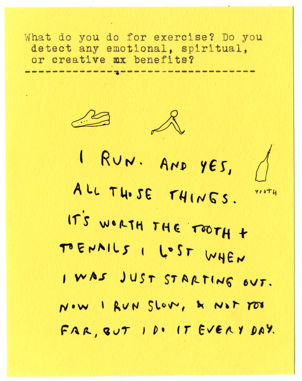 What do you do for exercise? Do you detect any emotional, spiritual, or creative benefits?  I RUN. AND YES, ALL THOSE THINGS.  IT'S WORTH THE TOOTH + TOENAILS I LOST WHEN I WAS JUST STARTING OUT.  NOW I RUN SLOW, & NOT TOO FAR, BUT I DO IT EVERY DAY.