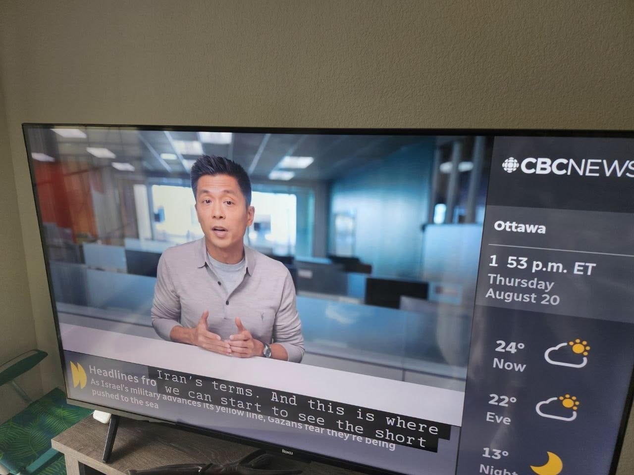 May be an image of television, newsroom and text that says 'CBCNEW Ottawa 1 53 p.m. ET Thursday August 20 Headlines fro Iran S SIsrael's pushed t the sea advances wecan can terms military tsy start And ellow line, Gazans see this thisis is where rear they re the being short 24° Now 22° Eve 13° Nigh'