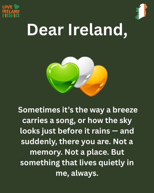 May be an image of text that says "LOVE IRELAND HAIA Dear Ireland, Sometimes it's the way a breeze carries a song, or how the sky looks just before it rains and suddenly, there you are. Not a memory. Not a place. But something that lives quietly in me, always."