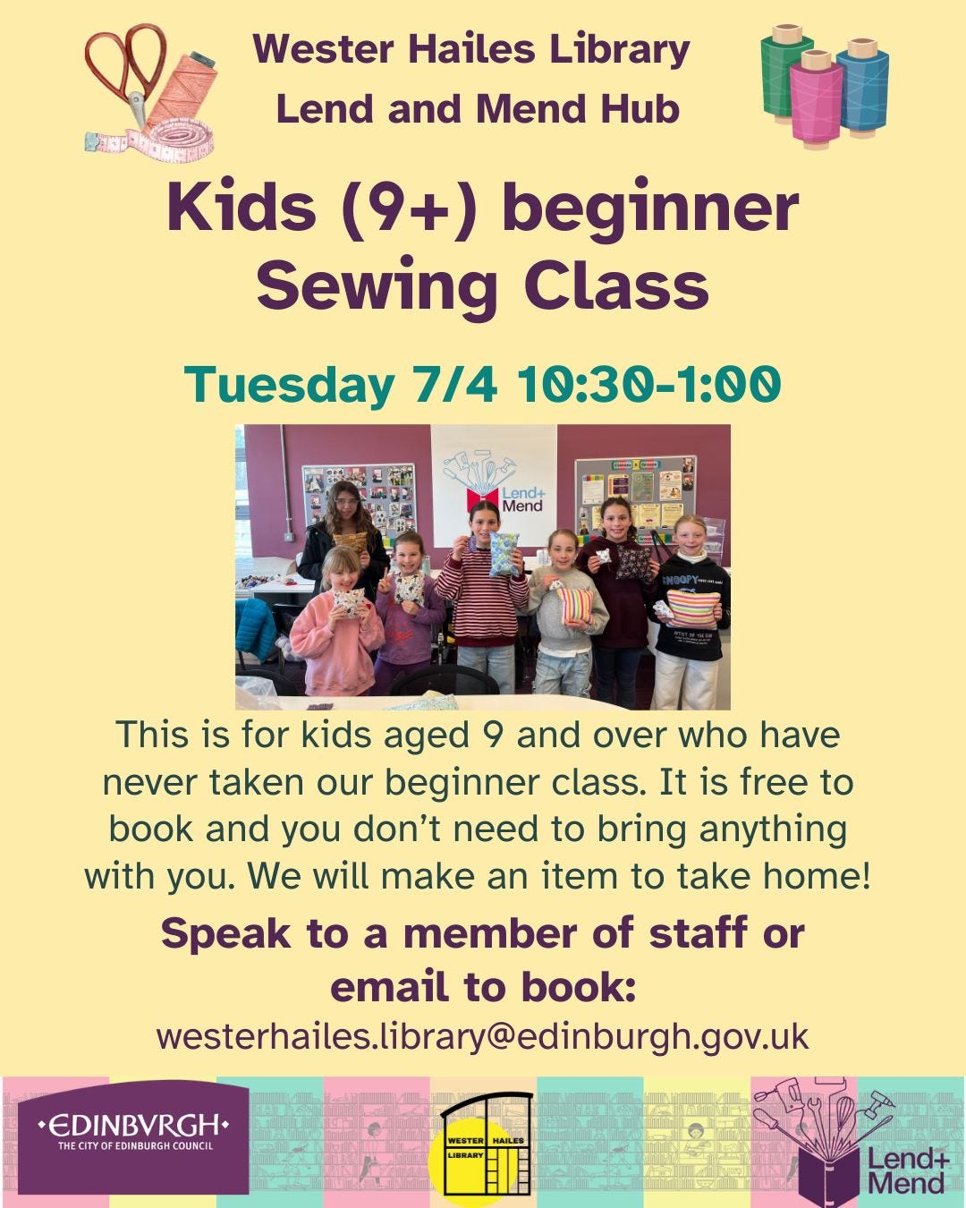 May be an image of text that says "Wester Hailes Library Lend and Mend Hub Kids (9+) beginner Sewing Class Tuesday 7/4 10:30-1:00 Lend+ Mend This is for kids aged 9 and over who have never taken our beginner class. It is free to book and you don't need to bring anything with you. We will make an item to take home! Speak to a member of staff or email to book: westerhaile.irar@ediburghgo EDINBVRGH. THECITYO THECTYOFEDIMBURGH.COUMCIL EDI EDINBURGH COUNCIL Lend+ Mend"