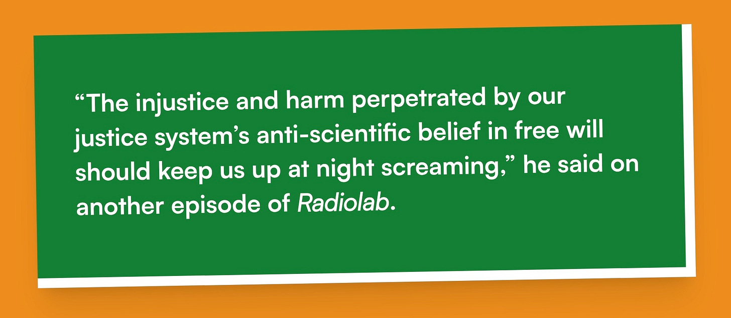 “The injustice and harm perpetrated by our justice system’s anti-scientific belief in free will should keep us up at night screaming,” he said on another episode of Radiolab.