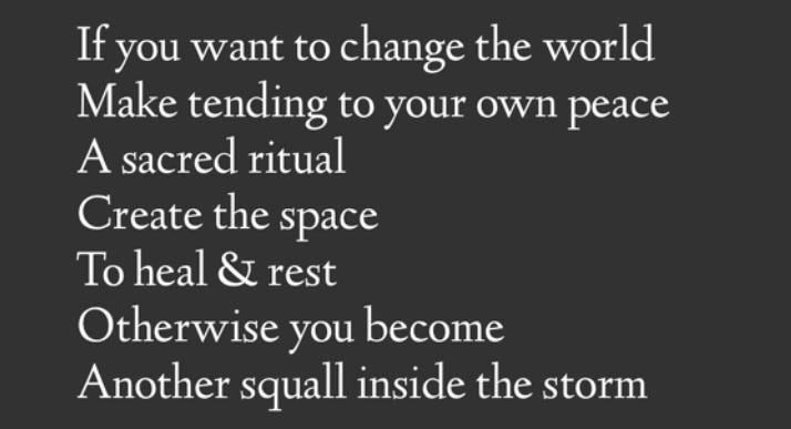 poem by David Gates: “If you want to change the world / Make tending to your own peace / A sacred ritual / Create the space / To heal & rest / Otherwise you become / Another squall inside the storm”