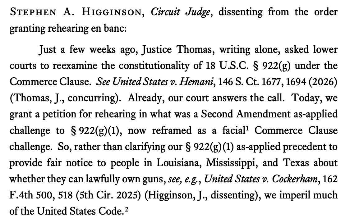 STEPHEN A. HIGGINSON, Circuit Judge, dissenting from the order granting rehearing en banc: Just a few weeks ago, Justice Thomas, writing alone, asked lower courts to reexamine the constitutionality of 18 U.S.C. § 922(g) under the Commerce Clause. See United States v. Hemani, 146 S. Ct. 1677, 1694 (2026) (Thomas, J., concurring). Already, our court answers the call. Today, we grant a petition for rehearing in what was a Second Amendment as-applied challenge to § 922(g)(1), now reframed as a facial Commerce Clause challenge. So, rather than clarifying our § 922(g) (1) as-applied precedent to provide fair notice to people in Louisiana, Mississippi, and Texas about whether they can lawfully own guns, see, e.g., United States v. Cockerham, 162 F.4th 500, 518 (5th Cir. 2025) (Higginson, J., dissenting), we imperil much of the United States Code.2 STEPHEN A. HIGGINSON, Circuit Judge, dissenting from the order granting rehearing en banc: Just a few weeks ago, Justice Thomas, writing alone, asked lower courts to reexamine the constitutionality of 18 U.S.C. § 922(g) under the Commerce Clause. See United States v. Hemani, 146 S. Ct. 1677, 1694 (2026) (Thomas, J., concurring). Already, our court answers the call. Today, we grant a petition for rehearing in what was a Second Amendment as-applied challenge to § 922(g)(1), now reframed as a facial Commerce Clause challenge. So, rather than clarifying our § 922(g) (1) as-applied precedent to provide fair notice to people in Louisiana, Mississippi, and Texas about whether they can lawfully own guns, see, e.g., United States v. Cockerham, 162 F.4th 500, 518 (5th Cir. 2025) (Higginson, J., dissenting), we imperil much of the United States Code.2