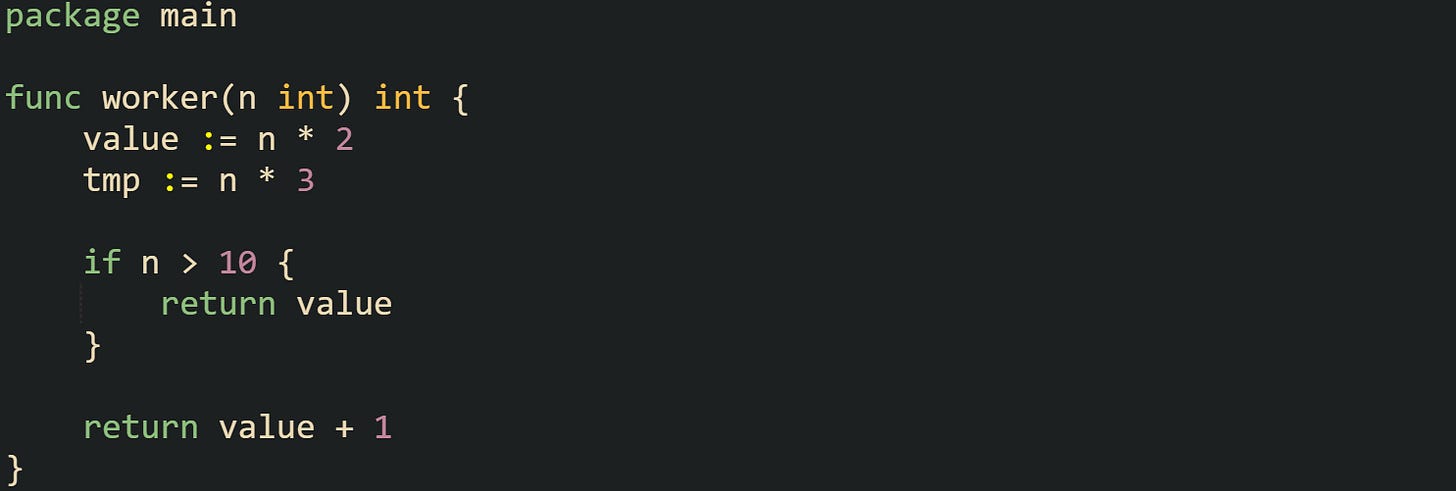 package main func worker(n int) int { value := n * 2 tmp := n * 3 if n > 10 { return value } return value + 1 } package main func worker(n int) int { value := n * 2 tmp := n * 3 if n > 10 { return value } return value + 1 }