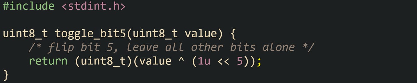 #include <stdint.h>  uint8_t toggle_bit5(uint8_t value) {     /* flip bit 5, leave all other bits alone */     return (uint8_t)(value ^ (1u << 5)); }