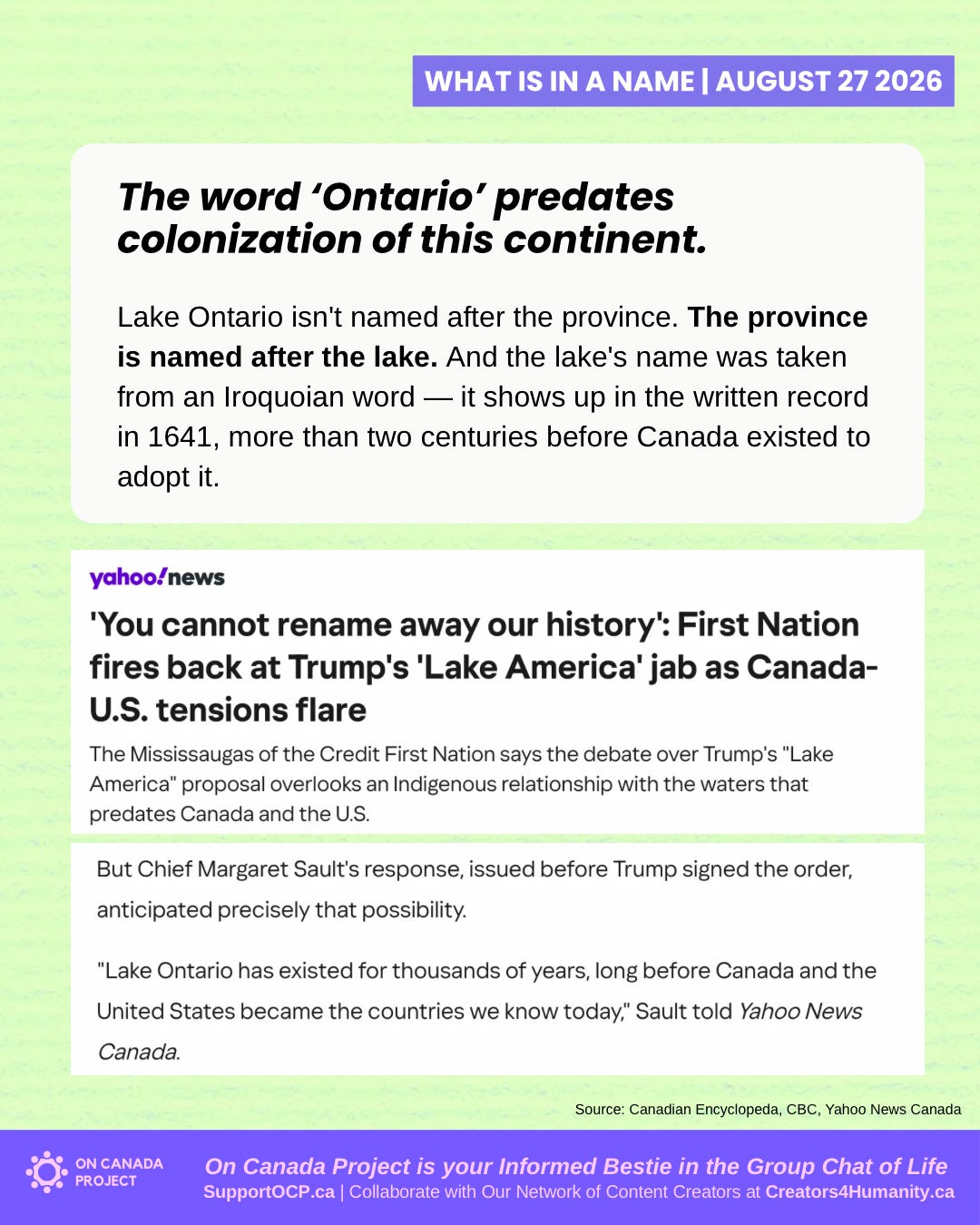 Lake Ontario isn’t named after the province. The province is named after the lake. And the lake’s name was taken from an Iroquoian word — it shows up in the written record in 1641, more than two centuries before Canada existed to adopt it. [Yahoo News headline: “‘You cannot rename away our history’: First Nation fires back at Trump’s ‘Lake America’ jab as Canada-U.S. tensions flare — The Mississaugas of the Credit First Nation says the debate over Trump’s “Lake America” proposal overlooks an Indigenous relationship with the waters that predates Canada and the U.S.”] But Chief Margaret Sault’s response, issued before Trump signed the order, anticipated precisely that possibility. “Lake Ontario has existed for thousands of years, long before Canada and the United States became the countries we know today,” Sault told Yahoo News Canada.