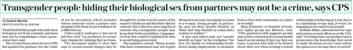 Transgender people hiding their biological sex from partners may not be a crime, says CPS The Daily Telegraph26 Dec 2024By Daniel Martin deputy political editor TRANSGENDER people who hide their biological sex from romantic partners may not be committing a crime, prosecutors have said.  The Crown Prosecution Service (CPS) has updated its guidance for the crime of sex by deception, which includes where someone tricks a partner into sleeping with them by pretending to be a different sex.  Critics said it could give a “get out of jail free card” for predators to escape rape charges by claiming they are trans.  The document makes it clear that rape or sexual assault charges may be brought if a victim was not aware of the suspect’s birth sex and therefore did not consent. But it also sets out a long list of reasons why transgender people may keep their birth sex hidden. Campaigners fear this could be exploited by men to avoid being prosecuted.  The guidance stated: “Many people who have transitioned may not regard themselves as trans, but simply as a man or a woman. Young people, in particular, may see their ‘gender identity’ as ‘fluid’ and ‘may identify as a man and a women or neither’.”  It also said others may not “openly identify as trans” in the workplace “for fear of a family or relationship breakdown, losing employment, or exclusion from a close-knit community or a place of worship”.  Maya Forstater, co-founder of women’s rights group Sex Matters, said: “[The guidance] still suggests people may avoid a conviction for sexual assault based on deception if they say they are trans. A person who fails to be honest about their sex when seeking a sexual relationship is behaving in a way that is at a minimum creepy and, at worst, be engaging in deception and assault.  Siobhan Blake, national lead for rape and serious sexual offences at the CPS, said: “It is important our guidance gives prosecutors the knowledge they need to make decisions in rare cases where deception as to sex may have occurred.”  Article Name:Transgender people hiding their biological sex from partners may not be a crime, says CPS Publication:The Daily Telegraph Author:By Daniel Martin deputy political editor Start Page:12 End Page:12