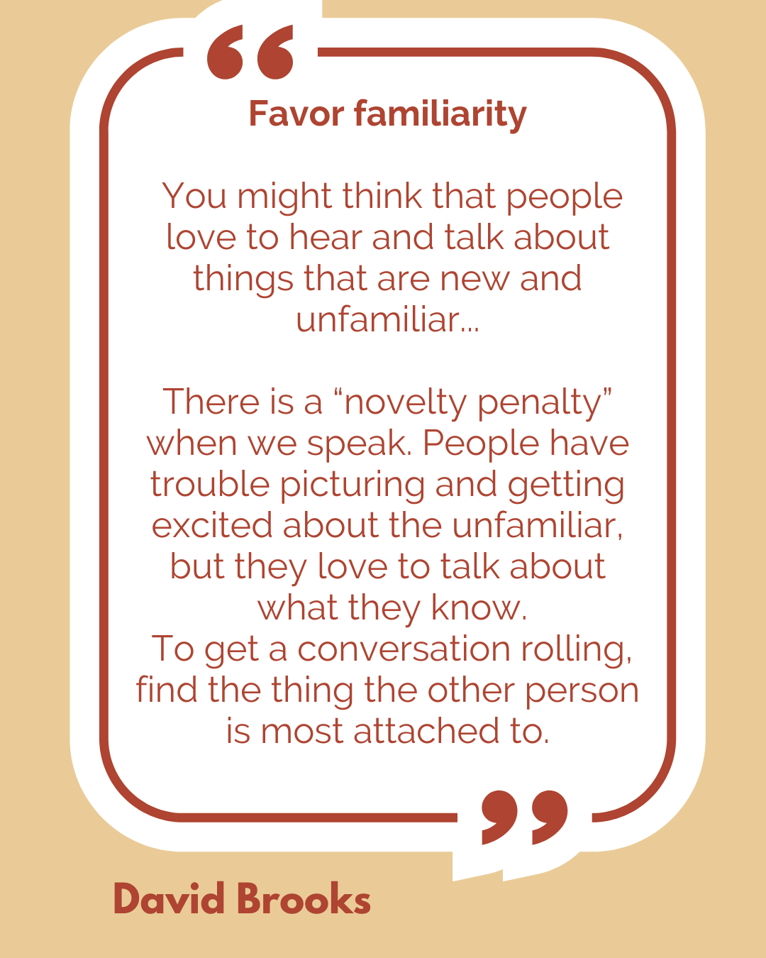 Favor familiarity. “You might think that people love to hear and talk about things that are new and unfamiliar…There is a “novelty penalty” when we speak. People have trouble picturing and getting excited about the unfamiliar, but they love to talk about what they know. To get a conversation rolling, find the thing the other person is most attached to,” said David Brooks.