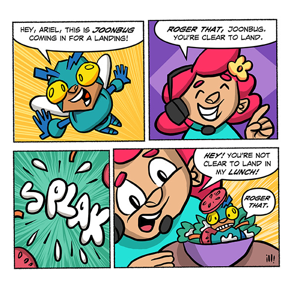 Joonbug, a blue bug robot is flying and says, “Hey, Ariel. This is Joonbug coming in for a landing. Ariel is a red-haired kid with a flower in their hair and talking into a phone headset. Ariel says, “Roger that, Joonbug. You’re clear to land.” SPLAK! Ariel looks at her salad bowl with Joonbug in it and says, “Hey, you’re not clear to land in my lunch!” Joonbug says with a tomato on his head, “Roger that!”