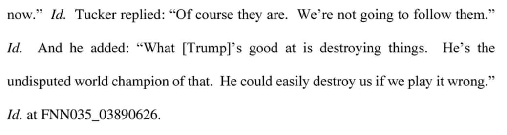 May be an image of text that says 'now." Id. Id. Tucker replied: "Of course they are. We're not going to follow them." And he added: "What Trump]' good at is destroying things. Id. at FNN035_03890626. undisputed world champion of that. He could easily destroy us if we play it wrong." He's the'
