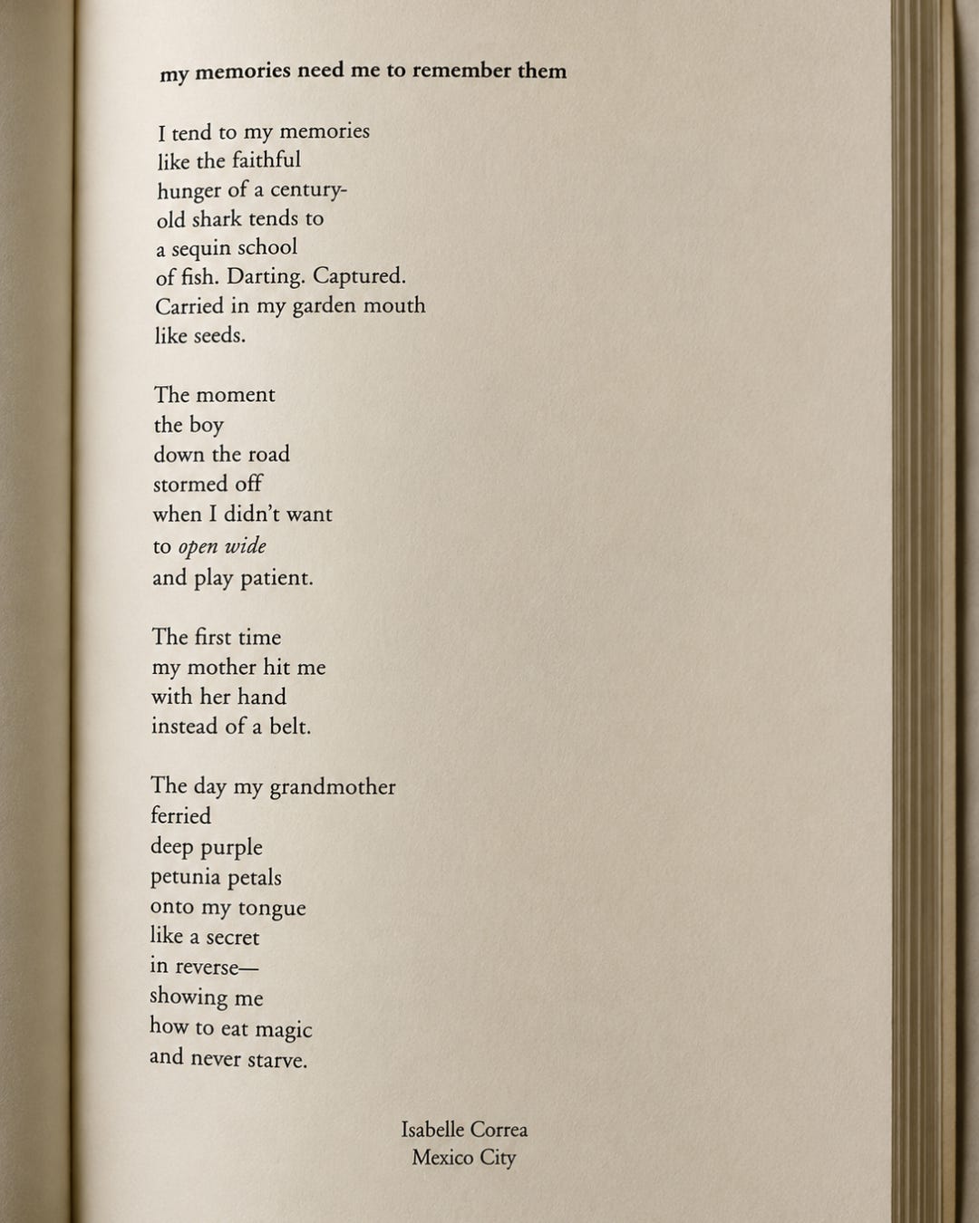 An image of the poem, “My Memories Need Me to Remember Them” by Isabelle Correa in Issue XIV of Samfiftyfour. Poem reads:  I tend to my memories  like the faithful  hunger of a century- old shark tends to  a sequin school of fish. Darting. Captured.  Carried in my garden mouth like seeds.  The moment  the boy down the road  stormed off when I didn’t want  to open wide and play patient.  The first time  my mother hit me with her hand instead of a belt.   The day my grandmother ferried  deep purple petunia petals onto my tongue like a secret in reverse— showing me how to eat magic  and never starve. 
